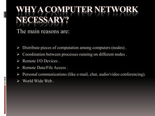 The main reasons are:
 Distribute pieces of computation among computers (nodes) .
 Coordination between processes running on different nodes .
 Remote I/O Devices .
 Remote Data/File Access .
 Personal communications (like e-mail, chat, audio/video conferencing).
 World Wide Web .
 