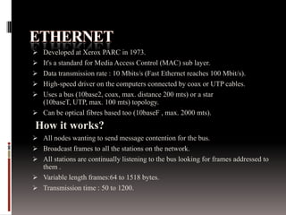  Developed at Xerox PARC in 1973.
 It's a standard for Media Access Control (MAC) sub layer.
 Data transmission rate : 10 Mbits/s (Fast Ethernet reaches 100 Mbit/s).
 High-speed driver on the computers connected by coax or UTP cables.
 Uses a bus (10base2, coax, max. distance 200 mts) or a star
(10baseT, UTP, max. 100 mts) topology.
 Can be optical fibres based too (10baseF , max. 2000 mts).
How it works?
 All nodes wanting to send message contention for the bus.
 Broadcast frames to all the stations on the network.
 All stations are continually listening to the bus looking for frames addressed to
them .
 Variable length frames:64 to 1518 bytes.
 Transmission time : 50 to 1200.
 