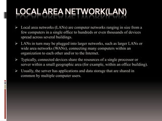  Local area networks (LANs) are computer networks ranging in size from a
few computers in a single office to hundreds or even thousands of devices
spread across several buildings.
 LANs in turn may be plugged into larger networks, such as larger LANs or
wide area networks (WANs), connecting many computers within an
organization to each other and/or to the Internet.
 Typically, connected devices share the resources of a single processor or
server within a small geographic area (for example, within an office building).
 Usually, the server has applications and data storage that are shared in
common by multiple computer users.
 