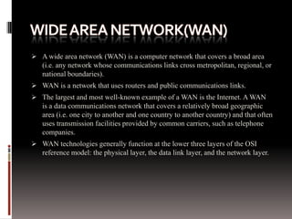  A wide area network (WAN) is a computer network that covers a broad area
(i.e. any network whose communications links cross metropolitan, regional, or
national boundaries).
 WAN is a network that uses routers and public communications links.
 The largest and most well-known example of a WAN is the Internet. A WAN
is a data communications network that covers a relatively broad geographic
area (i.e. one city to another and one country to another country) and that often
uses transmission facilities provided by common carriers, such as telephone
companies.
 WAN technologies generally function at the lower three layers of the OSI
reference model: the physical layer, the data link layer, and the network layer.
 