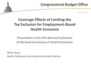 Congressional Budget Office
Coverage Effects of Limiting the
Tax Exclusion for Employment-Based
Health Insurance
Presentation at the Fifth Biennial Conference
of the American Society of Health Economists
June 23, 2014
Allison Percy,
Health, Retirement, and Long-Term Analysis Division
 
