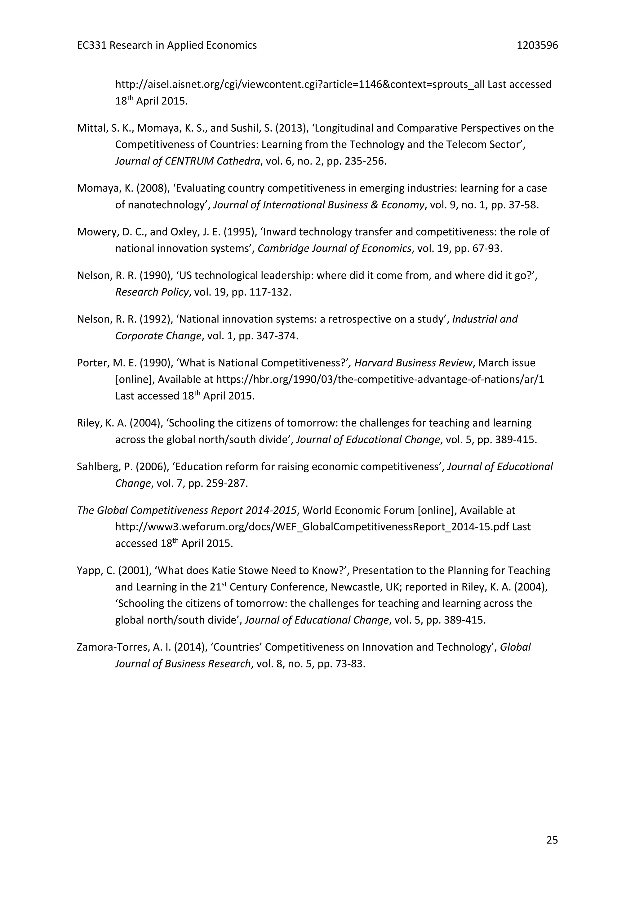 EC331 Research in Applied Economics 1203596
25
http://aisel.aisnet.org/cgi/viewcontent.cgi?article=1146&context=sprouts_all Last accessed
18th
April 2015.
Mittal, S. K., Momaya, K. S., and Sushil, S. (2013), ‘Longitudinal and Comparative Perspectives on the
Competitiveness of Countries: Learning from the Technology and the Telecom Sector’,
Journal of CENTRUM Cathedra, vol. 6, no. 2, pp. 235-256.
Momaya, K. (2008), ‘Evaluating country competitiveness in emerging industries: learning for a case
of nanotechnology’, Journal of International Business & Economy, vol. 9, no. 1, pp. 37-58.
Mowery, D. C., and Oxley, J. E. (1995), ‘Inward technology transfer and competitiveness: the role of
national innovation systems’, Cambridge Journal of Economics, vol. 19, pp. 67-93.
Nelson, R. R. (1990), ‘US technological leadership: where did it come from, and where did it go?’,
Research Policy, vol. 19, pp. 117-132.
Nelson, R. R. (1992), ‘National innovation systems: a retrospective on a study’, Industrial and
Corporate Change, vol. 1, pp. 347-374.
Porter, M. E. (1990), ‘What is National Competitiveness?’, Harvard Business Review, March issue
[online], Available at https://hbr.org/1990/03/the-competitive-advantage-of-nations/ar/1
Last accessed 18th
April 2015.
Riley, K. A. (2004), ‘Schooling the citizens of tomorrow: the challenges for teaching and learning
across the global north/south divide’, Journal of Educational Change, vol. 5, pp. 389-415.
Sahlberg, P. (2006), ‘Education reform for raising economic competitiveness’, Journal of Educational
Change, vol. 7, pp. 259-287.
The Global Competitiveness Report 2014-2015, World Economic Forum [online], Available at
http://www3.weforum.org/docs/WEF_GlobalCompetitivenessReport_2014-15.pdf Last
accessed 18th
April 2015.
Yapp, C. (2001), ‘What does Katie Stowe Need to Know?’, Presentation to the Planning for Teaching
and Learning in the 21st
Century Conference, Newcastle, UK; reported in Riley, K. A. (2004),
‘Schooling the citizens of tomorrow: the challenges for teaching and learning across the
global north/south divide’, Journal of Educational Change, vol. 5, pp. 389-415.
Zamora-Torres, A. I. (2014), ‘Countries’ Competitiveness on Innovation and Technology’, Global
Journal of Business Research, vol. 8, no. 5, pp. 73-83.
 
