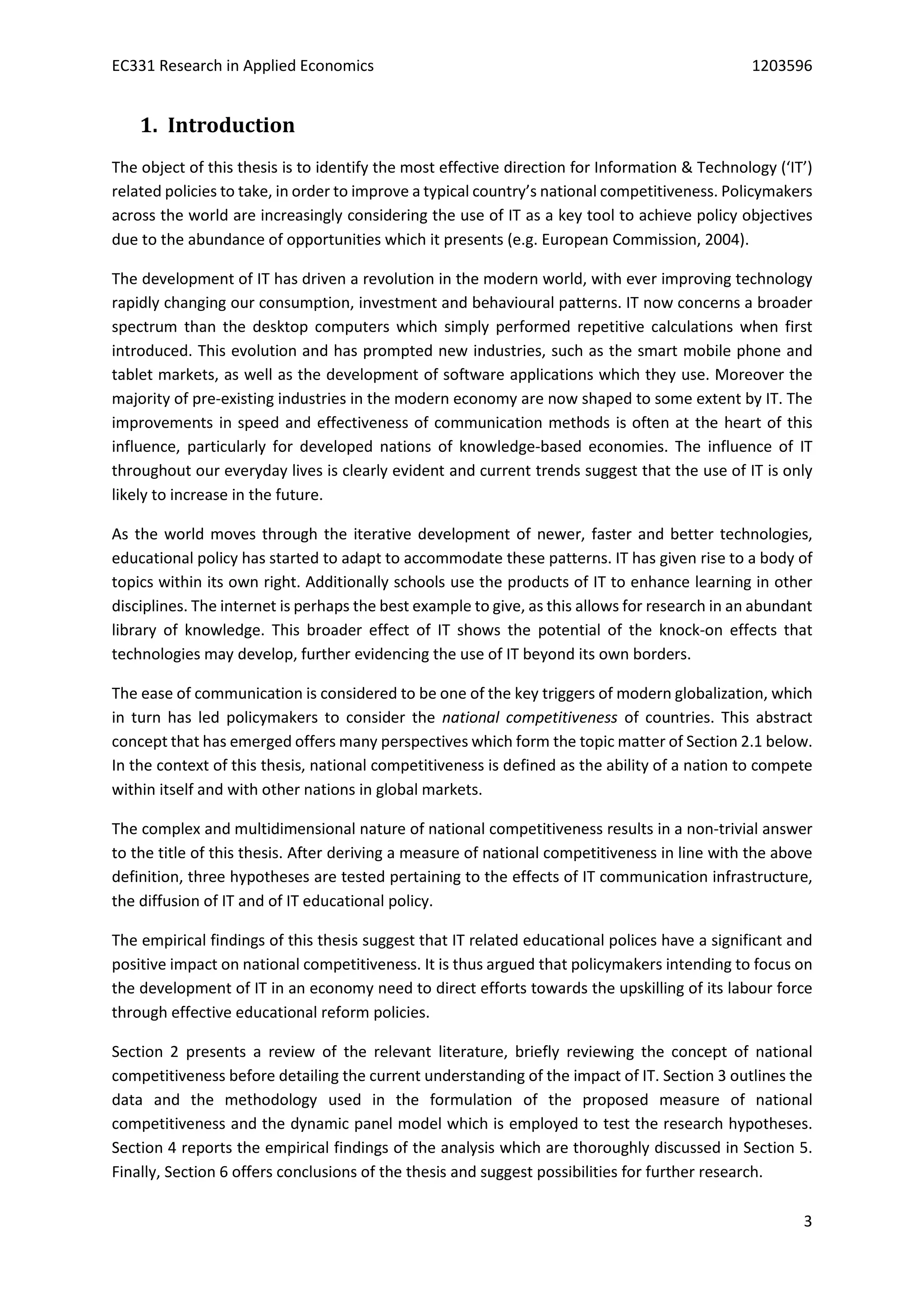 EC331 Research in Applied Economics 1203596
3
1. Introduction
The object of this thesis is to identify the most effective direction for Information & Technology (‘IT’)
related policies to take, in order to improve a typical country’s national competitiveness. Policymakers
across the world are increasingly considering the use of IT as a key tool to achieve policy objectives
due to the abundance of opportunities which it presents (e.g. European Commission, 2004).
The development of IT has driven a revolution in the modern world, with ever improving technology
rapidly changing our consumption, investment and behavioural patterns. IT now concerns a broader
spectrum than the desktop computers which simply performed repetitive calculations when first
introduced. This evolution and has prompted new industries, such as the smart mobile phone and
tablet markets, as well as the development of software applications which they use. Moreover the
majority of pre-existing industries in the modern economy are now shaped to some extent by IT. The
improvements in speed and effectiveness of communication methods is often at the heart of this
influence, particularly for developed nations of knowledge-based economies. The influence of IT
throughout our everyday lives is clearly evident and current trends suggest that the use of IT is only
likely to increase in the future.
As the world moves through the iterative development of newer, faster and better technologies,
educational policy has started to adapt to accommodate these patterns. IT has given rise to a body of
topics within its own right. Additionally schools use the products of IT to enhance learning in other
disciplines. The internet is perhaps the best example to give, as this allows for research in an abundant
library of knowledge. This broader effect of IT shows the potential of the knock-on effects that
technologies may develop, further evidencing the use of IT beyond its own borders.
The ease of communication is considered to be one of the key triggers of modern globalization, which
in turn has led policymakers to consider the national competitiveness of countries. This abstract
concept that has emerged offers many perspectives which form the topic matter of Section 2.1 below.
In the context of this thesis, national competitiveness is defined as the ability of a nation to compete
within itself and with other nations in global markets.
The complex and multidimensional nature of national competitiveness results in a non-trivial answer
to the title of this thesis. After deriving a measure of national competitiveness in line with the above
definition, three hypotheses are tested pertaining to the effects of IT communication infrastructure,
the diffusion of IT and of IT educational policy.
The empirical findings of this thesis suggest that IT related educational polices have a significant and
positive impact on national competitiveness. It is thus argued that policymakers intending to focus on
the development of IT in an economy need to direct efforts towards the upskilling of its labour force
through effective educational reform policies.
Section 2 presents a review of the relevant literature, briefly reviewing the concept of national
competitiveness before detailing the current understanding of the impact of IT. Section 3 outlines the
data and the methodology used in the formulation of the proposed measure of national
competitiveness and the dynamic panel model which is employed to test the research hypotheses.
Section 4 reports the empirical findings of the analysis which are thoroughly discussed in Section 5.
Finally, Section 6 offers conclusions of the thesis and suggest possibilities for further research.
 