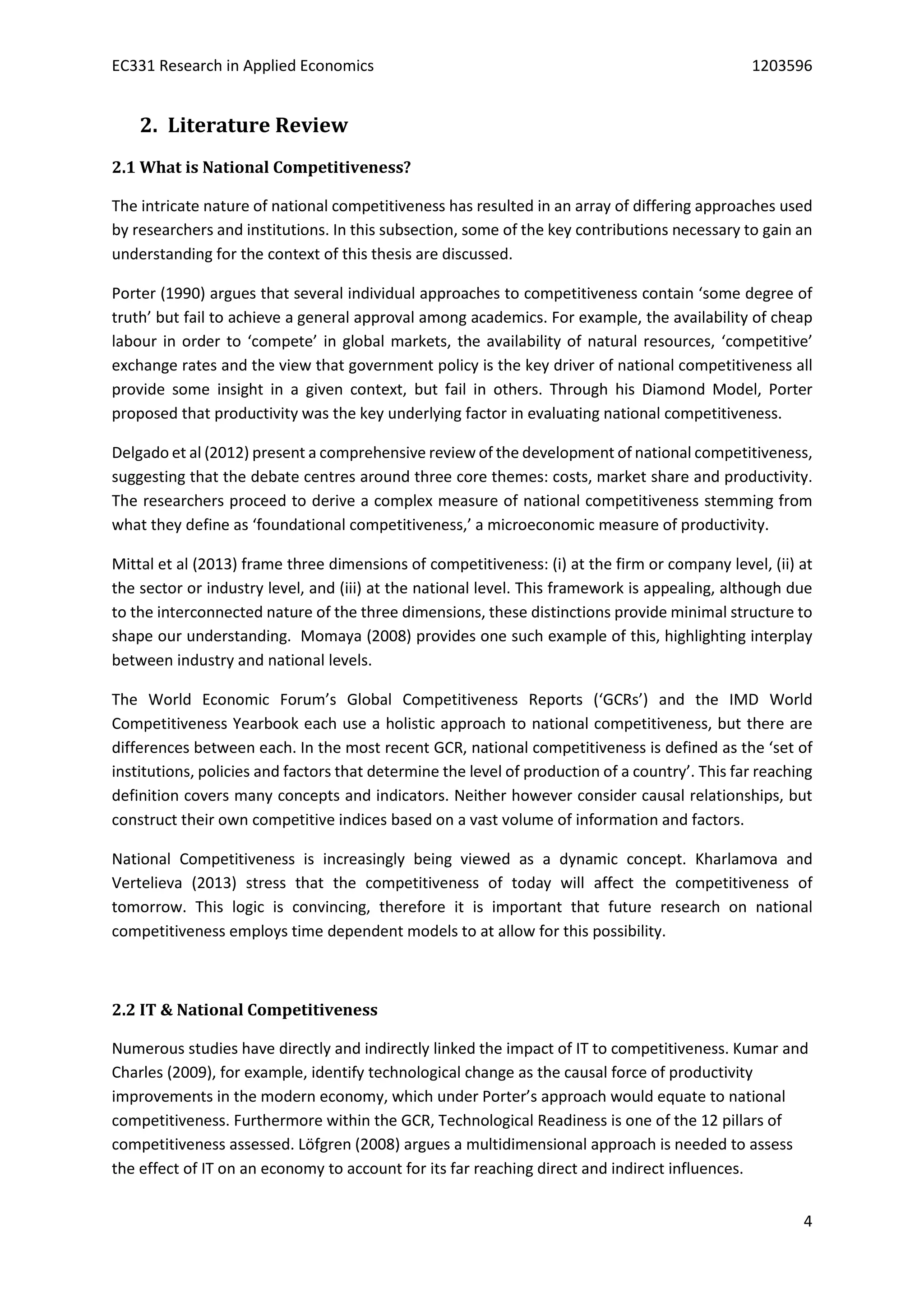 EC331 Research in Applied Economics 1203596
4
2. Literature Review
2.1 What is National Competitiveness?
The intricate nature of national competitiveness has resulted in an array of differing approaches used
by researchers and institutions. In this subsection, some of the key contributions necessary to gain an
understanding for the context of this thesis are discussed.
Porter (1990) argues that several individual approaches to competitiveness contain ‘some degree of
truth’ but fail to achieve a general approval among academics. For example, the availability of cheap
labour in order to ‘compete’ in global markets, the availability of natural resources, ‘competitive’
exchange rates and the view that government policy is the key driver of national competitiveness all
provide some insight in a given context, but fail in others. Through his Diamond Model, Porter
proposed that productivity was the key underlying factor in evaluating national competitiveness.
Delgado et al (2012) present a comprehensive review of the development of national competitiveness,
suggesting that the debate centres around three core themes: costs, market share and productivity.
The researchers proceed to derive a complex measure of national competitiveness stemming from
what they define as ‘foundational competitiveness,’ a microeconomic measure of productivity.
Mittal et al (2013) frame three dimensions of competitiveness: (i) at the firm or company level, (ii) at
the sector or industry level, and (iii) at the national level. This framework is appealing, although due
to the interconnected nature of the three dimensions, these distinctions provide minimal structure to
shape our understanding. Momaya (2008) provides one such example of this, highlighting interplay
between industry and national levels.
The World Economic Forum’s Global Competitiveness Reports (‘GCRs’) and the IMD World
Competitiveness Yearbook each use a holistic approach to national competitiveness, but there are
differences between each. In the most recent GCR, national competitiveness is defined as the ‘set of
institutions, policies and factors that determine the level of production of a country’. This far reaching
definition covers many concepts and indicators. Neither however consider causal relationships, but
construct their own competitive indices based on a vast volume of information and factors.
National Competitiveness is increasingly being viewed as a dynamic concept. Kharlamova and
Vertelieva (2013) stress that the competitiveness of today will affect the competitiveness of
tomorrow. This logic is convincing, therefore it is important that future research on national
competitiveness employs time dependent models to at allow for this possibility.
2.2 IT & National Competitiveness
Numerous studies have directly and indirectly linked the impact of IT to competitiveness. Kumar and
Charles (2009), for example, identify technological change as the causal force of productivity
improvements in the modern economy, which under Porter’s approach would equate to national
competitiveness. Furthermore within the GCR, Technological Readiness is one of the 12 pillars of
competitiveness assessed. Löfgren (2008) argues a multidimensional approach is needed to assess
the effect of IT on an economy to account for its far reaching direct and indirect influences.
 