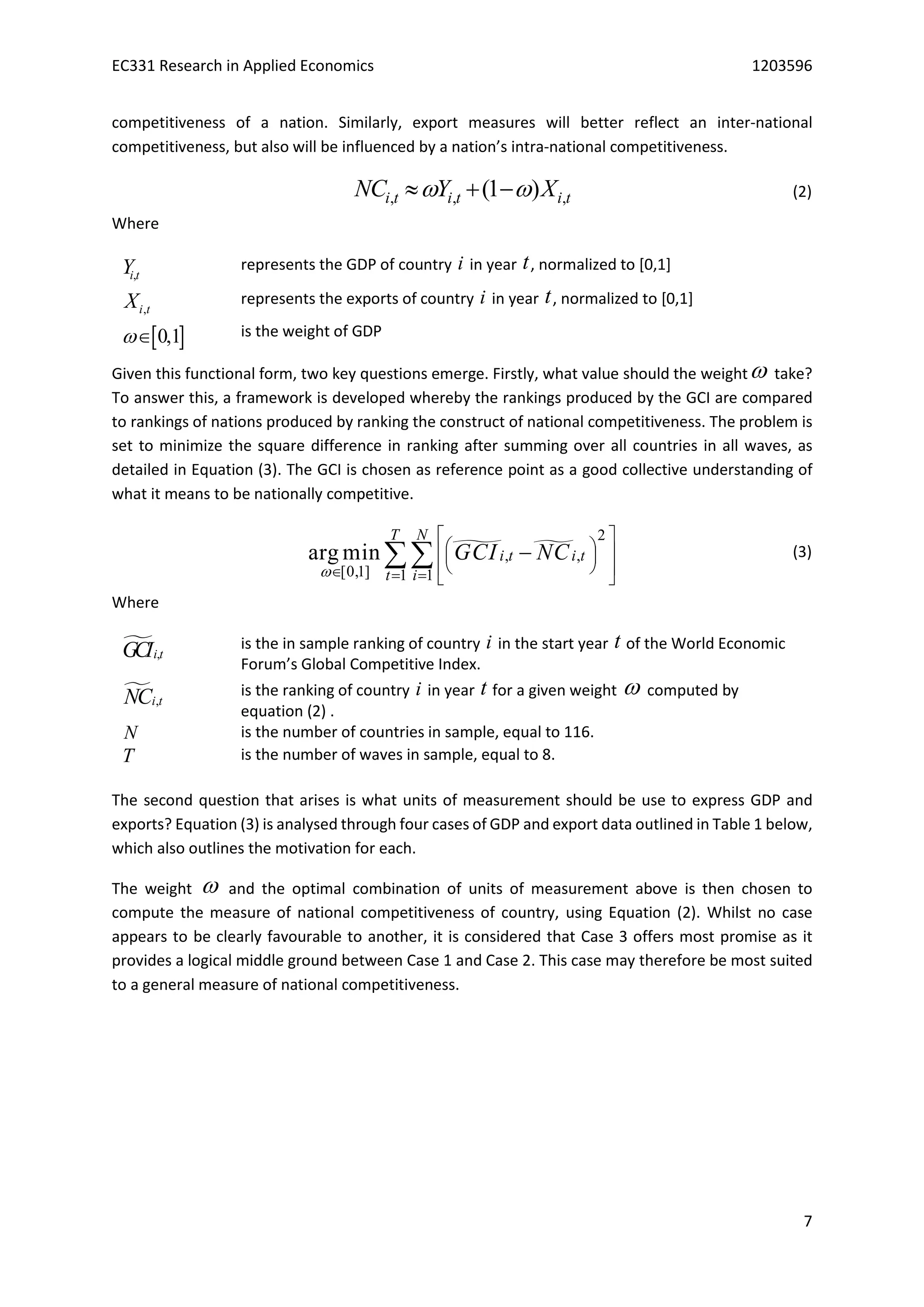 EC331 Research in Applied Economics 1203596
7
competitiveness of a nation. Similarly, export measures will better reflect an inter-national
competitiveness, but also will be influenced by a nation’s intra-national competitiveness.
, , ,(1 )i t i t i tNC Y X    (2)
Where
,i tY represents the GDP of country i in year t, normalized to [0,1]
,i tX represents the exports of country i in year t, normalized to [0,1]
 0,1 is the weight of GDP
Given this functional form, two key questions emerge. Firstly, what value should the weight take?
To answer this, a framework is developed whereby the rankings produced by the GCI are compared
to rankings of nations produced by ranking the construct of national competitiveness. The problem is
set to minimize the square difference in ranking after summing over all countries in all waves, as
detailed in Equation (3). The GCI is chosen as reference point as a good collective understanding of
what it means to be nationally competitive.
 
2
, ,
[0,1] 1 1
arg min
T N
i t i t
t i
GCI NC
  
 
   
  
 
 (3)
Where
 ,i tGCI is the in sample ranking of country i in the start year t of the World Economic
Forum’s Global Competitive Index.
 ,i tNC is the ranking of country i in year t for a given weight  computed by
equation (2) .
N is the number of countries in sample, equal to 116.
T is the number of waves in sample, equal to 8.
The second question that arises is what units of measurement should be use to express GDP and
exports? Equation (3) is analysed through four cases of GDP and export data outlined in Table 1 below,
which also outlines the motivation for each.
The weight  and the optimal combination of units of measurement above is then chosen to
compute the measure of national competitiveness of country, using Equation (2). Whilst no case
appears to be clearly favourable to another, it is considered that Case 3 offers most promise as it
provides a logical middle ground between Case 1 and Case 2. This case may therefore be most suited
to a general measure of national competitiveness.
 