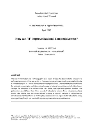 Department of Economics
University of Warwick
EC331: Research in Applied Economics
April 2015
How can ‘IT’ improve National Competitiveness?
Student ID: 1203596
Research Supervisor: Dr. Piotr Jelonek1
Word Count: 4985
Abstract
The rise of Information and Technology (‘IT’) over recent decades has become to be considered a
defining characteristic of the age we live in. This paper is targeted towards policymakers who identify
IT related strategies as a tool to improve national competitiveness. A novel and objective framework
for optimally measuring the multi-dimensional concept of national competitiveness is first developed.
Through the estimation of a Dynamic Panel Data model, the paper then provides evidence that
policymakers should focus their efforts towards IT educational policies. These educational policies
should take priority over and above policies targeting a country’s national IT communication
infrastructure and the diffusion of IT throughout an economy. It is argued that IT educational policy
reforms will significantly and sustainably boost a country’s national competitiveness.
1
The author is grateful to Dr. Piotr Jelonek for his support and guidance throughout the project and
particularly in the development of the measure of national competitiveness derived in this paper. Any errors
remain the author’s own.
 