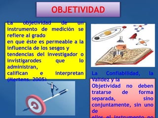 OBJETIVIDAD
La objetividad de un
instrumento de medición se
refiere al grado
en que éste es permeable a la
influencia de los sesgos y
tendencias del investigador o
invistigarodes que lo
administran,
califican e interpretan
(Mertens, 2005)
La Confiabilidad, la
Validez y la
Objetividad no deben
tratarse de forma
separada, sino
conjuntamente, sin uno
de
 