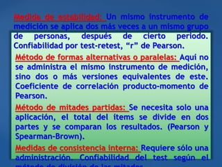 Medida de estabilidad: Un mismo instrumento de
medición se aplica dos más veces a un mismo grupo
de personas, después de cierto periodo.
Confiabilidad por test-retest, “r” de Pearson.
Método de formas alternativas o paralelas: Aquí no
se administra el mismo instrumento de medición,
sino dos o más versiones equivalentes de este.
Coeficiente de correlación producto-momento de
Pearson.
Método de mitades partidas: Se necesita solo una
aplicación, el total del ítems se divide en dos
partes y se comparan los resultados. (Pearson y
Spearman-Brown).
Medidas de consistencia interna: Requiere sólo una
administración. Confiabilidad del test según el
 