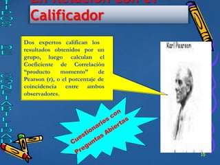 15
En Relación con el
Calificador
Dos expertos califican los
resultados obtenidos por un
grupo, luego calculan el
Coeficiente de Correlación
“producto momento” de
Pearson (r), o el porcentaje de
entre ambos
coincidencia
observadores.
 