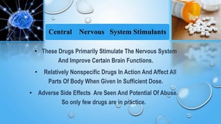 Central Nervous System Stimulants
• These Drugs Primarily Stimulate The Nervous System
And Improve Certain Brain Functions.
• Relatively Nonspecific Drugs In Action And Affect All
Parts Of Body When Given In Sufficient Dose.
• Adverse Side Effects Are Seen And Potential Of Abuse.
So only few drugs are in practice.
 