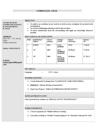 CURRICULUM VITAE
SACHIN KUMAR
(COMPUTER SCIENCE
& ENGINEERING)
B. TECH
ADDRESS-
House No. – 3/41, Shivaji
Nagar,
Gurgaon (Haryana).
Mobile-+919811930170
E-MAIL:
sachin.rajput1988@gmail
.com
OBJECTIVE
• To achieve an excellence in my work & as well as at my workplace by my hard work
& dedication.
• To work in challenging situations and to take on them.
• To learn continuously from the surroundings and apply my knowledge whenever
possible.
EDUCATIONAL QUALIFICATION
S.NO Qualification/
Degree
Year of
passing
College/
school
Board/
University
Division
(%)
1.
2.
3.
B.TECH
12th
10th
2012
2007
2004
V.C.E.
BIJNORE
R.I.C.
DHAMPUR
(BIJNORE)
R.H.S.
COLLEGE,
HALDAUR
(BIJNORE)
UPTU
UP Board
UP Board
1st
(63.0)
1st
(61.0)
2nd
(51.1)
KEY SKILLS
Language : C/C++, Java.
SUMMER TRAINING
1. 4 week Industrial Training from “VALID PAGE” (GREATER NOIDA).
2. PROJECT. “Ehsaas Wireless Connectivity”.
3. Final Year Project:- “EHSAAS WIRELESS CONNECTIVITY”.
SEMINAR PRESENTATION
I have presented my seminar on “DIGITAL SCENT TECHNOLOGY”
WORK EXPERIENCE
1. 2 Years experience in “Mobile Software Testing”.
2. Currently working as “Product Testing Engineer” in “Sunstrike Telecom Pvt. Ltd”.
 