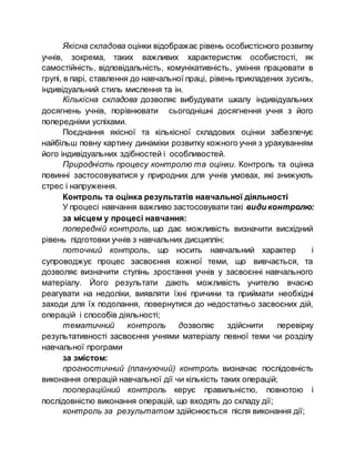 Якісна складова оцінки відображає рівень особистісного розвитку
учнів, зокрема, таких важливих характеристик особистості, як
самостійність, відповідальність, комунікативність, уміння працювати в
групі, в парі, ставлення до навчальної праці, рівень прикладених зусиль,
індивідуальний стиль мислення та ін.
Кількісна складова дозволяє вибудувати шкалу індивідуальних
досягнень учнів, порівнювати сьогоднішні досягнення учня з його
попередніми успіхами.
Поєднання якісної та кількісної складових оцінки забезпечує
найбільш повну картину динаміки розвитку кожного учня з урахуванням
його індивідуальних здібностей і особливостей.
Природність процесу контролю та оцінки. Контроль та оцінка
повинні застосовуватися у природних для учнів умовах, які знижують
стрес і напруження.
Контроль та оцінка результатів навчальної діяльності
У процесі навчання важливо застосовувати такі види контролю:
за місцем у процесі навчання:
попередній контроль, що дає можливість визначити висхідний
рівень підготовки учнів з навчальних дисциплін;
поточний контроль, що носить навчальний характер і
супроводжує процес засвоєння кожної теми, що вивчається, та
дозволяє визначити ступінь зростання учнів у засвоєнні навчального
матеріалу. Його результати дають можливість учителю вчасно
реагувати на недоліки, виявляти їхні причини та приймати необхідні
заходи для їх подолання, повернутися до недостатньо засвоєних дій,
операцій і способів діяльності;
тематичний контроль дозволяє здійснити перевірку
результативності засвоєння учнями матеріалу певної теми чи розділу
навчальної програми
за змістом:
прогностичний (плануючий) контроль визначає послідовність
виконання операцій навчальної дії чи кількість таких операцій;
поопераційний контроль керує правильністю, повнотою і
послідовністю виконання операцій, що входять до складу дії;
контроль за результатом здійснюється після виконання дії;
 