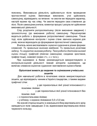 пояснень. Виконавська діяльність здійснюється після проведення
прогностичної оцінки. Закінчивши виконання, учні здійснюють
самооцінку, відповідають на питання: чи змогли ми передати характер,
настрій музики під час співу. Чи змогли передати своє ставлення до
пісні. Після самооцінки учитель коментує процес і результат здійснення
виконавської діяльності.
Слід розрізняти ретроспективну (після виконання завдання) і
прогностичну (до виконання роботи) самооцінку. Першочергово
ведеться робота з формування ретроспективної самооцінки. Тільки
тоді, коли здійснення контролю і оцінки стане звичною нормою для
учнів, можна переходити до формування прогностичної самооцінки.
Вчитель може висловлювати оціночні судження в різних формах:
словесній: Ти правильно виконав завдання. Ти правильно розв’язав
задачу. Ти акуратно виконав роботу. Твоя робота достойна високої
оцінки тощо); графічній (лінієчки самооцінки; сходинки зростання,
графіки тощо), знакової (знаки «+», «-» та ін.).
При оцінюванні в балах рекомендується використовувати в
контрольно-оцінній діяльності повний алгоритм оцінювання, що
включає словесно-оціночне судження і виставлення оцінки в балах
Орієнтовні вимоги до ведення та оцінювання учнівських
зошитів
Для навчальної роботи в початкових класах використовуються
зошити, що відповідають чинним в Україні стандартам, з такими видами
графічної сітки:
– у дві горизонтальні лінії різної інтенсивності з
похилими лініями:
– у дві горизонтальні лінії різної інтенсивності без
похилих ліній
– з горизонтальними лініями;
– у клітинку з нормою лініювання 5,0 х 5,0 мм.
На кожній сторінцізошита із зовнішнього боку вертикального зрізу
залишається поле завширшки 2 см, відмежоване вертикальною лінією
червоного кольору.
 