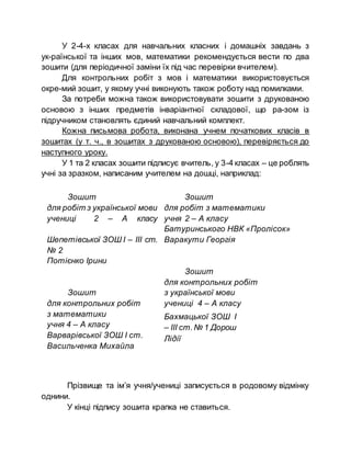 У 2-4-х класах для навчальних класних і домашніх завдань з
ук­раїнської та інших мов, математики рекомендується вести по два
зошити (для періодичної заміни їх під час перевірки вчителем).
Для контрольних робіт з мов і математики використовується
окре­мий зошит, у якому учні виконують також роботу над помилками.
За потреби можна також використовувати зошити з друкованою
основою з інших предметів інваріантної складової, що ра­зом із
підручником становлять єдиний навчальний комплект.
Кожна письмова робота, виконана учнем початкових класів в
зошитах (у т. ч., в зошитах з друкованою основою), перевіряється до
наступного уроку.
У 1 та 2 класах зошити підписує вчитель, у 3-4 класах – це роблять
учні за зразком, написаним учителем на дошці, наприклад:
Зошит
для робіт з української мови
учениці 2 – А класу
Шепетівської ЗОШ І – ІІІ ст.
№ 2
Потієнко Ірини
Зошит
для контрольних робіт
з математики
учня 4 – А класу
Варварівської ЗОШ І ст.
Васильченка Михайла
Зошит
для робіт з математики
учня 2 – А класу
Батуринського НВК «Пролісок»
Варакути Георгія
Зошит
для контрольних робіт
з української мови
учениці 4 – А класу
Бахмацької ЗОШ І
– ІІІ ст.№ 1 Дорош
Лідії
Прізвище та ім’я учня/учениці записується в родовому відмінку
однини.
У кінці підпису зошита крапка не ставиться.
 
