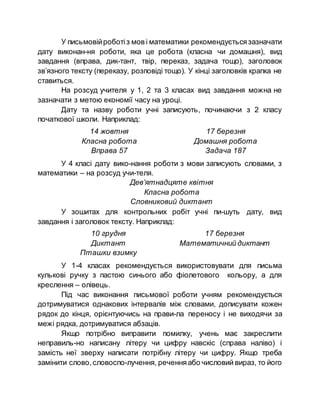 У письмовійроботіз мов і математики рекомендуєтьсязазначати
дату виконан­ня роботи, яка це робота (класна чи домашня), вид
завдання (вправа, дик­тант, твір, переказ, задача тощо), заголовок
зв’язного тексту (переказу, розповіді тощо). У кінці заголовків крапка не
ставиться.
На розсуд учителя у 1, 2 та 3 класах вид завдання можна не
зазначати з метою економії часу на уроці.
Дату та назву роботи учні записують, починаючи з 2 класу
початкової школи. Наприклад:
14 жовтня
Класна робота
Вправа 57
17 березня
Домашня робота
Задача 187
У 4 класі дату вико­нання роботи з мови записують словами, з
математики – на розсуд учи­теля.
Дев’ятнадцяте квітня
Класна робота
Словниковий диктант
У зошитах для контрольних робіт учні пи­шуть дату, вид
завдання і заголовок тексту. Наприклад:
10 грудня
Диктант
Пташки взимку
17 березня
Математичний диктант
У 1-4 класах рекомендується використовувати для письма
кулькові ручку з пастою синього або фіолетового кольору, а для
креслення – олівець.
Під час виконання письмової роботи учням рекомендується
дотримуватися однакових інтервалів між словами, дописувати кожен
рядок до кінця, орієнтуючись на прави­ла переносу і не виходячи за
межі рядка, дотримуватися абзаців.
Якщо потрібно виправити помилку, учень має закреслити
неправиль­но написану літеру чи цифру навскіс (справа наліво) і
замість неї зверху написати потрібну літеру чи цифру. Якщо треба
замінити слово, словоспо­лучення, реченняабо числовий вираз, то його
 