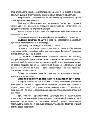 слід закреслити тонкою горизонтальною лінією, а не брати в дуж­ки,
оскільки дужки є пунктуаційним знаком, і далі записати правильно.
Виправлення (закреслення та поновлення) написаного треба
робити ручкою, а не олівцем.
Учні мають бережливо використовувати зошит: не починати
новий, доки не списано попередній; користуватися обгортками; не
бруднити сторінок; не виривати аркушів.
Заміна зошитів блокнотами або окремими аркушами паперу не
рекомендується.
Усі записи в зошиті вчитель здійснює каліграфічно і грамотно.
Ведення робочих зошитів з мов та математики оцінюється
щомісяця протягом кожного семестру.
При цьому рекомендується брати до уваги:
- у зошитах з мов:каліграфію, грамотність,культуру оформлення
письмових робіт і наявність робіт над помилками. За кожний параметр
виставляється від 1 до 3 балів;
- у зошитах з математики: охайність зошита та культуру
оформлення робіт (дата, назва та вид роботи, розміщення завдань на
сторінці,охайність креслень івиправлень, роботанад помилками тощо).
За мовні помилки оцінка не знижується. Також не впливають на цю
оцінку математичні помилки – вони враховуються під час перевірки
кожної письмової роботи.
Оцінку за ведення зошитів заносять до класного журналу і
враховують як поточну.
Орієнтовні вимоги до оформлення письмових робіт з мов
У період навчання грамоти учні 1 класу виконують навчальні
завдан­ня в зошиті з друкованою основою (зошити для письма і
розвитку мов­лення), де подано зразки написання літер, їх поєднань,
окремихслів і ре­чень,а також вправи на розвитокмислення і мовлення
школярів.
Щоб навчити першокласників орієнтуватись у розлініюванні
зошита та для виконання індивідуальних, диференційованих вправ і
завдань, по­чинаючи з листопада (січня), можна паралельно
практикувати виконан­ня окремих завдань у шкільних зошитах з таким
самим розлініюванням.
 