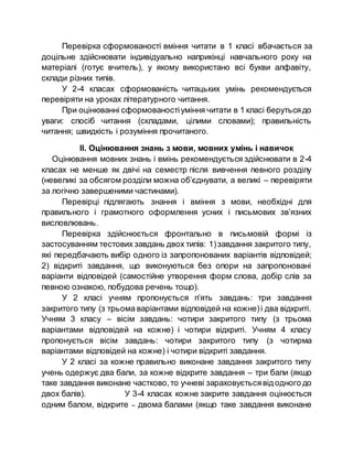 Перевірка сформованості вміння читати в 1 класі вбачається за
доцільне здійснювати індивідуально наприкінці навчального року на
матеріалі (готує вчитель), у якому використано всі букви алфавіту,
склади різних типів.
У 2-4 класах сформованість читацьких умінь рекомендується
перевіряти на уроках літературного читання.
При оцінюванні сформованостіуміння читати в 1 класі берутьсядо
уваги: спосіб читання (складами, цілими словами); правильність
читання; швидкість і розуміння прочитаного.
ІІ. Оцінювання знань з мови, мовних умінь і навичок
Оцінювання мовних знань і вмінь рекомендується здійснювати в 2-4
класах не менше як двічі на семестр після вивчення певного розділу
(невеликі за обсягом розділи можна об’єднувати, а великі – перевіряти
за логічно завершеними частинами).
Перевірці підлягають знання і вміння з мови, необхідні для
правильного і грамотного оформлення усних і письмових зв’язних
висловлювань.
Перевірка здійснюється фронтально в письмовій формі із
застосуванням тестових завдань двох типів: 1)завдання закритого типу,
які передбачають вибір одного із запропонованих варіантів відповідей;
2) відкриті завдання, що виконуються без опори на запропоновані
варіанти відповідей (самостійне утворення форм слова, добір слів за
певною ознакою, побудова речень тощо).
У 2 класі учням пропонується п’ять завдань: три завдання
закритого типу (з трьома варіантами відповідей на кожне)і два відкриті.
Учням 3 класу – вісім завдань: чотири закритого типу (з трьома
варіантами відповідей на кожне) і чотири відкриті. Учням 4 класу
пропонується вісім завдань: чотири закритого типу (з чотирма
варіантами відповідей на кожне) і чотири відкриті завдання.
У 2 класі за кожне правильно виконане завдання закритого типу
учень одержує два бали, за кожне відкрите завдання – три бали (якщо
таке завдання виконане частково,то учневі зараховуєтьсявід одного до
двох балів). У 3-4 класах кожне закрите завдання оцінюється
одним балом, відкрите – двома балами (якщо таке завдання виконане
 