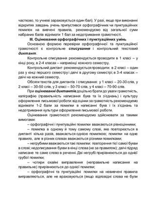 частково, то учневі зараховується один бал). У разі, якщо при виконанні
відкритих завдань учень припустився орфографічних чи пунктуаційних
помилок на вивчені правила, рекомендуємо від загальної суми
набраних балів віднімати 1 бал за недотримання грамотності.
ІІІ. Оцінювання орфографічних і пунктуаційних умінь
Основною формою перевірки орфографічної та пунктуаційної
грамотності є контрольне списування і контрольний текстовий
диктант.
Контрольне списування рекомендується проводити в 1 класі – у
кінці року, в 2-4 класах – наприкінці кожного семестру.
Контрольний диктант рекомендуєтьсяпроводити: в 2 класі – один
раз у кінці першого семестру і двічі в другому семестрі; в 3-4 класах –
двічі на кожний семестр.
Обсяги текстів для диктантів і списування: у 1 класі – 20-30 слів, у
2 класі – 30-50 слів, у 3 класі – 50-70 слів, у 4 класі – 70-90 слів.
При оцінюванні диктантів доцільно брати до уваги грамотність,
каліграфію (правильність написання букв та їх з’єднань) і культуру
оформлення письмової роботи:від оцінки за грамотність рекомендуємо
віднімати 1-2 бали за помилки в написанні букв і їх з’єднань та
недотримання культури оформлення письмової роботи.
Оцінювання грамотності рекомендуємо здійснювати за такими
вимогами:
– орфографічні і пунктуаційні помилки вважаються рівноцінними;
– помилка в одному й тому самому слові, яке повторюється в
диктанті кілька разів, вважається однією помилкою; помилки на одне
правило, але в різних словах вважаються різними помилками;
– негрубими вважаютьсятакі помилки: повторення тієї самої букви
в слові; недописування букви в кінці слова (не за правилом); двічі підряд
написане те саме слово в реченні. Дві негрубі прирівнюються до однієї
грубої помилки;
– чотири охайні виправлення (неправильне написання на
правильне) прирівнюються до однієї помилки;
– орфографічні та пунктуаційні помилки на невивчені правила
виправляються, але не враховуються (якщо відповідні слова не були
 