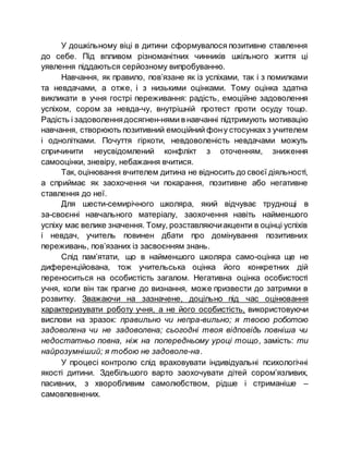 У дошкільному віці в дитини сформувалося позитивне ставлення
до себе. Під впливом різноманітних чинників шкільного життя ці
уявлення піддаються серйозному випробуванню.
Навчання, як правило, пов’язане як із успіхами, так і з помилками
та невдачами, а отже, і з низькими оцінками. Тому оцінка здатна
викликати в учня гострі переживання: радість, емоційне задоволення
успіхом, сором за невда­чу, внутрішній протест проти осуду тощо.
Радість і задоволеннядосягнен­нями в навчанні підтримують мотивацію
навчання, створюють позитивний емоційний фону стосунках з учителем
і однолітками. Почуття гіркоти, невдоволеність невдачами можуть
спричинити неусвідомлений конфлікт з оточенням, зниження
самооцінки, зневіру, небажання вчитися.
Так, оцінювання вчителем дитина не відносить до своєї діяльності,
а сприймає як заохочення чи покарання, позитивне або негативне
ставлення до неї.
Для шести-семирічного школяра, який відчуває труднощі в
за­своєнні навчального матеріалу, заохочення навіть найменшого
успіху має велике значення. Тому, розставляючиакценти в оцінці успіхів
і невдач, учитель повинен дбати про домінування позитивних
переживань, пов’язаних із засвоєнням знань.
Слід пам’ятати, що в найменшого школяра само­оцінка ще не
диференційована, тож учительська оцінка його конкретних дій
переноситься на особистість загалом. Негативна оцінка особистості
учня, коли він так прагне до визнання, може призвести до затримки в
розвитку. Зважаючи на зазначене, доцільно під час оцінювання
характеризувати роботу учня, а не його особистість, використовуючи
вислови на зразок: правильно чи непра­вильно; я твоєю роботою
задоволена чи не задоволена; сьогодні твоя відповідь повніша чи
недостатньо повна, ніж на попередньому уроці тощо, замість: ти
найрозумніший; я тобою не задоволе­на.
У процесі контролю слід враховувати індивідуальні психологічні
якості дитини. Здебільшого варто заохочувати дітей сором’язливих,
пасивних, з хворобливим самолюбством, рідше і стриманіше –
самовпевнених.
 