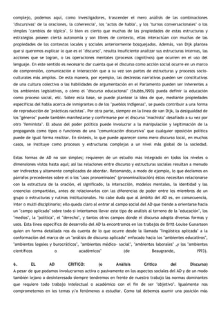complejo, podemos aquí, como investigadores, trascender el mero análisis de las combinaciones
"discursivas" de la oraciones, la coherencia", los "actos de habla", y los "turnos conversacionales" o los
simples "cambios de tópico". Si bien es cierto que muchas de las propiedades de estas estructuras y
estrategias poseen cierta autonomía y son libres de contexto, ellas interactúan con muchas de las
propiedades de los contextos locales y sociales anteriormente bosquejados. Además, van Dijk plantea
que si queremos explicar lo que es el "discurso", resulta insuficiente analizar sus estructuras internas, las
acciones que se logran, o las operaciones mentales (procesos cognitivos) que ocurren en el uso del
lenguaje. En este sentido es necesario dar cuenta que el discurso como acción social ocurre en un marco
de comprensión, comunicación e interacción que a su vez son partes de estructuras y procesos socio-
culturales más amplios. De esta manera, por ejemplo, las destrezas narrativas pueden ser constitutivas
de una cultura colectiva o las habilidades de argumentación en el Parlamento pueden ser inherentes a
los ambientes legislativos, o cómo el "discurso educacional" (Stubbs,l993) pueda definir la educación
como proceso social, etc. Sobre esta base, se puede plantear la idea de que, mediante propiedades
especificas del habla acerca de inmigrantes o de los "pueblos indígenas", se pueda contribuir a una forma
de reproducción de "prácticas racistas". Por otra parte, siempre en la línea de van Dijk, la desigualdad de
los "géneros" puede también manifestarse y confirmarse por el discurso "machista" desafiado a su vez por
otro "feminista". El abuso del poder político puede involucrar a la manipulación y legitimación de la
propaganda como tipos o funciones de una "comunicación discursiva" que cualquier oposición política
puede de igual forma realizar. En síntesis, lo que puede aparecer como mero discurso local, en muchos
casos, se instituye como procesos y estructuras complejas a un nivel más global de la sociedad.


Estas formas de AD no son simples; requieren de un estudio más integrado en todos los niveles o
dimensiones vistos hasta aquí; así las relaciones entre discurso y estructuras sociales resultan a menudo
ser indirectos y altamente complicados de abordar. Retomando, a modo de ejemplo, lo que decíamos en
párrafos precedentes sobre el o los "usos pronominales" (pronominalización) éstos necesitan relacionarse
con la estructura de la oración, el significado, la interacción, modelos mentales, la identidad y las
creencias compartidas, antes de relacionarlos con las diferencias de poder entre los miembros de un
grupo o estructuras y rutinas institucionales. No cabe duda que al ámbito del AD es, en consecuencia,
inter o multi disciplinario; ello queda claro al entrar al campo social del AD que tiende a orientarse hacia
un "campo aplicado" sobre todo si intentamos llevar este tipo de análisis al terreno de la "educación", los
"medios", la "política", el "derecho", y tantos otros campos donde el discurso adopta diversas formas y
usos. Esta línea específica de desarrollo del AD la encontramos en los trabajos de Britt-Louise Gunarsson
quien en forma detallada nos da cuenta de lo que ocurre desde la llamada "lingüística aplicada" a la
conformación del marco de un "análisis de discurso aplicado" enfocado hacia los "ambientes educativos",
"ambientes legales y burocráticos", "ambientes médico- social", "ambientes laborales" ,y los "ambientes
científicos            o            académicos"              (de             Beaugrande,               l993).


6.        EL        AD        CRITICO:         (o        Análisis        Crítico        del        Discurso)
A pesar de que podamos involucrarnos activa o pasivamente en los aspectos sociales del AD y de un modo
también lejano o desinteresado siempre tendremos en frente de nuestro trabajo las normas dominantes
que requiere todo trabajo intelectual o académico con el fin de ser "objetivo". Igualmente nos
comprometemos en los temas y/o fenómenos a estudiar. Como tal debemos asumir una posición más
 
