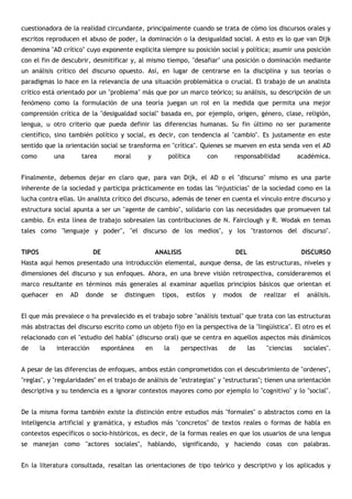 cuestionadora de la realidad circundante, principalmente cuando se trata de cómo los discursos orales y
escritos reproducen el abuso de poder, la dominación o la desigualdad social. A esto es lo que van Dijk
denomina "AD crítico" cuyo exponente explicita siempre su posición social y política; asumir una posición
con el fin de descubrir, desmitificar y, al mismo tiempo, "desafiar" una posición o dominación mediante
un análisis crítico del discurso opuesto. Así, en lugar de centrarse en la disciplina y sus teorías o
paradigmas lo hace en la relevancia de una situación problemática o crucial. El trabajo de un analista
crítico está orientado por un "problema" más que por un marco teórico; su análisis, su descripción de un
fenómeno como la formulación de una teoría juegan un rol en la medida que permita una mejor
comprensión crítica de la "desigualdad social" basada en, por ejemplo, origen, género, clase, religión,
lengua, u otro criterio que pueda definir las diferencias humanas. Su fin último no ser puramente
científico, sino también político y social, es decir, con tendencia al "cambio". Es justamente en este
sentido que la orientación social se transforma en "crítica". Quienes se mueven en esta senda ven el AD
como         una        tarea      moral       y         política          con      responsabilidad          académica.


Finalmente, debemos dejar en claro que, para van Dijk, el AD o el "discurso" mismo es una parte
inherente de la sociedad y participa prácticamente en todas las "injusticias" de la sociedad como en la
lucha contra ellas. Un analista crítico del discurso, además de tener en cuenta el vínculo entre discurso y
estructura social apunta a ser un "agente de cambio", solidario con las necesidades que promueven tal
cambio. En esta línea de trabajo sobresalen las contribuciones de N. Fairclough y R. Wodak en temas
tales como "lenguaje y poder", "el discurso de los medios", y los "trastornos del discurso".


TIPOS                      DE                        ANALISIS                       DEL                          DISCURSO
Hasta aquí hemos presentado una introducción elemental, aunque densa, de las estructuras, niveles y
dimensiones del discurso y sus enfoques. Ahora, en una breve visión retrospectiva, consideraremos el
marco resultante en términos más generales al examinar aquellos principios básicos que orientan el
quehacer     en    AD    donde     se   distinguen     tipos,    estilos    y    modos    de    realizar    el    análisis.


El que más prevalece o ha prevalecido es el trabajo sobre "análisis textual" que trata con las estructuras
más abstractas del discurso escrito como un objeto fijo en la perspectiva de la "lingüística". El otro es el
relacionado con el "estudio del habla" (discurso oral) que se centra en aquellos aspectos más dinámicos
de      la   interacción        espontánea    en       la       perspectivas      de      las   "ciencias        sociales".


A pesar de las diferencias de enfoques, ambos están comprometidos con el descubrimiento de "ordenes",
"reglas", y "regularidades" en el trabajo de análisis de "estrategias" y "estructuras"; tienen una orientación
descriptiva y su tendencia es a ignorar contextos mayores como por ejemplo lo "cognitivo" y lo "social".


De la misma forma también existe la distinción entre estudios más "formales" o abstractos como en la
inteligencia artificial y gramática, y estudios más "concretos" de textos reales o formas de habla en
contextos específicos o socio-históricos, es decir, de la formas reales en que los usuarios de una lengua
se manejan como "actores sociales", hablando, significando, y haciendo cosas con palabras.


En la literatura consultada, resaltan las orientaciones de tipo teórico y descriptivo y los aplicados y
 