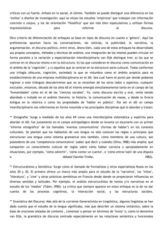 críticos con un fuerte‚ énfasis en lo social, el último. También se puede distinguir una diferencia en los
"estilos" o diseños de investigación; aquí se sitúan los estudios "empíricos" que trabajan con información
concreta o corpus, y los de orientación "filosófica" que son más bien especulativos y utilizan formas
impresionísticas                para                  referirse                  al                 discurso.


Otro criterio de diferenciación de enfoques se basa en tipos de discurso en cuanto a "género". Aquí las
preferencias apuntan hacia las conversaciones, las noticias, la publicidad, la narrativa, la
argumentación, el discurso político, entre otros. Ahora bien, cada uno de estos enfoques ha desarrollado
sus propios conceptos, métodos y técnicas de análisis; una integración de los mismos pueden circular en
forma paralela a la variación y especialización interdisciplinaria van Dijk distingue tres: a) los que se
centran en el discurso mismo o en la estructura, b) los que consideran el discurso como comunicación en
el ámbito de la "cognición", y c) aquellos que se centran en la estructura socio-cultural. Todos conforman
una trilogía (discurso, cognición, sociedad) la que se vislumbra como el ámbito propicio para es
establecimiento de una empresa multidisciplinaria en el AD. Sea cual fuere el punto por donde podamos
ingresar a este triángulo descubriremos que no se necesitan de los otros lados o aspectos; cualquier
exclusión, entonces, década de los años 60 el interés emergió simultáneamente tanto en el campo de las
"humanidades" como en el de las "ciencias sociales". Ya, como discurso escrito y oral, venía siendo
abordado o tratado en el análisis literario, la historia, la comunicación de masas, y desde la Grecia
Antigua en la retórica o como las propiedades de "hablar en público". Por ser el AD un campo
interdisciplinario nos referiremos en forma resumida a las principales disciplinas que lo abordan y tratan:


** Etnografía: Surge a mediado de los años 69 como una interdisciplina sistemática y explícita para
abordar el AD; fue justamente en el campo antropológico donde se levanta un escenario con un primer
"informe etnográfico" de los llamados "eventos comunicativos" (formas de hablar") en los contexto
culturales. Se planteó que los hablantes de una lengua no sólo conocen las reglas o principios que
estructuran una lengua como sistema gramatical sino también, como miembros de una cultura, son
poseedores de una "competencia comunicativa" (saber qué decir y cuándo) (Silva, l988) más amplia; que
comparten un conocimiento cultural de reglas sobre cómo hablar correcta y apropiadamente en
situaciones, por ejemplo, "cómo advertir", "cómo contar un cuento", o "cómo entrar/salir de una disputa
o                                      debate"(Saville-Troike,                                         l982).


** Estructuralismo y Semiótica: Surge como el llamado de Formalistas y otros especialistas Rusos en los
años 20 y 30. El primero ofrece un marco más amplio para el estudio de la "narrativa", los "mitos",
"literatura", y "cine" y otras prácticas semióticas en Francia desde donde se proyectaron influencias en
diversos sentidos y latitudes. Por ejemplo, el análisis estructuralista de textos y/o narrativas en el
estudio de los "medios" (Tobin, l990). La crítica que siempre aparece en estos enfoque es la de no dar
cuenta   de    los   procesos   cognitivos,   la   interacción    social,   y   las   estructuras   sociales.


** Gramática del Discurso: Más allá de la corriente Generativista en Lingüística, algunos lingüistas se han
dado cuenta que el estudio de la lengua significaba, más que describir un sistema sintáctico, sobre la
base de oraciones aisladas de contexto , comenzar a pensar en términos de "texto" o, como lo denomina
van Dijk, la gramática de discurso centrado especialmente en las relaciones semántica y funcionales
 