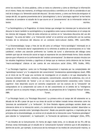 entre las oraciones. En otras palabras, cómo un texto es coherente y cómo se distribuye la información
en el mismo. Hasta ese momento, el enfoque estructuralista o semiótico en el AD no consideraba el uso
real de la lengua o la "dimensión social del discurso". De esta manera, y como una forma de enriquecer el
campo del AD, los aportes provenientes de la "psicolingüística" y de la "psicología cognitiva" se han hecho
relevantes al considerar el estudio de lo que ocurre en el "procesamiento" de la información verbal en
textos                            orales                            y                             escritos.


** La Sociolingüística y la Pragmática: Al mismo tiempo que emergen los intereses por la estructura del
discurso lo hacen también la sociolingüística y la pragmática como nuevas orientaciones en el campo de
las ciencias del lenguaje. Parte de estos esfuerzos se centran en la "naturaleza discursiva del uso del
lenguaje", "los actos de habla", y la "interacción verbal" al no sentirse una satisfacción con las cuentas
formales de la estructura del discurso en un contexto socio-cultural (Salkie, l995; Leech,l996).


** La Etnometodología: Surge a fines de los 60 como un enfoque "micro-sociológico" interesado en el
campo de la "interacción diaria" especialmente en lo referente al análisis de conversaciones en la "vida
cotidiana"; reciben una atención preferente los "cambio de turno" o alternancias del diálogo como
también qué tipo de interacción social se logra al expresarse de una determinada forma. Estos estudios
ejercen gran influencia en la conformación del "análisis conversacional". Se observan escasos vínculos con
los estudios lingüísticos formales y cognitivos al tiempo que se mantuvo cierta distancia de las formas
"macro-sociológicas" clásicas al dar cuenta de una estructura social (Giles, l979; Stubbs, l993).


** La Psicología Cognitiva: Junto con la Psicología Educacional e inspirada por las complejidades del
"aprendizaje humano" y/o "la adquisición del conocimiento" (fundamentos epistemológicos) (Audi, l998)
en el inicio de los 70 surge una corriente de investigación en el estudio o rol que desempeñan los
"procesos mentales" (atención, memoria, percepción, concentración, solución de problemas, etc.) en el
proceso de comprensión de "textos" y en un marco que posteriormente conocemos como "ciencia
cognitiva". Este desarrollo ocurre en estrecha cooperación con los avances de la "simulación" de
computadores en la comprensión así como el rol del conocimiento en el ámbito de la "inteligencia
artificial" que en su conjunto integra, enriqueciendo, las perspectivas de la "Lingüística Textual" (Green,
l989;                                            Turner,                                             l996).


** La Psicología Social y la "Psicología Discursiva": La primera entra al campo del AD solamente en la
década de los 80 a pesar de que en sus áreas de acción se habían tratado temas relevantes como los
"procesos de socialización" y la "atribución". En Gran Bretaña algunos psicólogos sociales desde una
relevancia obvia en la interacción social y la construcción de representaciones sociales" desarrollan su
propio enfoque conocido como "psicología discursiva". Desde una posición cognitiva, e inspirados por los
principios de la etnometodología, se centran en el estudio de la interacción como "fenómeno psicológico"
para abordar la "comprensión", la "explicación", la "formación de opiniones e ideologías" (Giles, l979).


** Los Estudios de la Comunicación: En forma de algún modo lenta, en la década de los 70 y 80 las
diversas ramas interesadas por el estudio de la "comunicación humana" sintieron que el AD ampliaba su
domino de acción, por ejemplo, la estructura de los mensajes en los medios de comunicación masivos, la
 