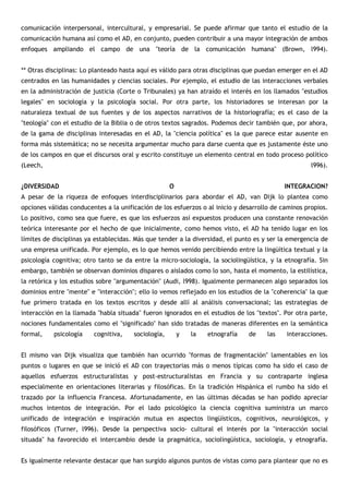 comunicación interpersonal, intercultural, y empresarial. Se puede afirmar que tanto el estudio de la
comunicación humana así como el AD, en conjunto, pueden contribuir a una mayor integración de ambos
enfoques ampliando el campo de una "teoría de la comunicación humana" (Brown, l994).


** Otras disciplinas: Lo planteado hasta aquí es válido para otras disciplinas que puedan emerger en el AD
centrados en las humanidades y ciencias sociales. Por ejemplo, el estudio de las interacciones verbales
en la administración de justicia (Corte o Tribunales) ya han atraído el interés en los llamados "estudios
legales" en sociología y la psicología social. Por otra parte, los historiadores se interesan por la
naturaleza textual de sus fuentes y de los aspectos narrativos de la historiografía; es el caso de la
"teología" con el estudio de la Biblia o de otros textos sagrados. Podemos decir también que, por ahora,
de la gama de disciplinas interesadas en el AD, la "ciencia política" es la que parece estar ausente en
forma más sistemática; no se necesita argumentar mucho para darse cuenta que es justamente éste uno
de los campos en que el discursos oral y escrito constituye un elemento central en todo proceso político
(Leech,                                                                                              l996).


¿DIVERSIDAD                                          O                                     INTEGRACION?
A pesar de la riqueza de enfoques interdisciplinarios para abordar el AD, van Dijk lo plantea como
opciones válidas conducentes a la unificación de los esfuerzos o al inicio y desarrollo de caminos propios.
Lo positivo, como sea que fuere, es que los esfuerzos así expuestos producen una constante renovación
teórica interesante por el hecho de que inicialmente, como hemos visto, el AD ha tenido lugar en los
límites de disciplinas ya establecidas. Más que tender a la diversidad, el punto es y ser la emergencia de
una empresa unificada. Por ejemplo, es lo que hemos venido percibiendo entre la lingüítica textual y la
psicología cognitiva; otro tanto se da entre la micro-sociología, la sociolingüística, y la etnografía. Sin
embargo, también se observan dominios dispares o aislados como lo son, hasta el momento, la estilística,
la retórica y los estudios sobre "argumentación" (Audi, l998). Igualmente permanecen algo separados los
dominios entre "mente" e "interacción"; ello lo vemos reflejado en los estudios de la "coherencia" la que
fue primero tratada en los textos escritos y desde allí al análisis conversacional; las estrategias de
interacción en la llamada "habla situada" fueron ignorados en el estudios de los "textos". Por otra parte,
nociones fundamentales como el "significado" han sido tratadas de maneras diferentes en la semántica
formal,    psicología    cognitiva,    sociología,       y   la   etnografía   de    las    interacciones.


El mismo van Dijk visualiza que también han ocurrido "formas de fragmentación" lamentables en los
puntos o lugares en que se inició el AD con trayectorias más o menos típicas como ha sido el caso de
aquellos esfuerzos estructuralistas y post-estructuralistas en Francia y su contraparte inglesa
especialmente en orientaciones literarias y filosóficas. En la tradición Hispánica el rumbo ha sido el
trazado por la influencia Francesa. Afortunadamente, en las últimas décadas se han podido apreciar
muchos intentos de integración. Por el lado psicológico la ciencia cognitiva suministra un marco
unificado de integración e inspiración mutua en aspectos lingüísticos, cognitivos, neurológicos, y
filosóficos (Turner, l996). Desde la perspectiva socio- cultural el interés por la "interacción social
situada" ha favorecido el intercambio desde la pragmática, sociolingüística, sociología, y etnografía.


Es igualmente relevante destacar que han surgido algunos puntos de vistas como para plantear que no es
 