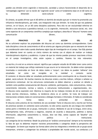 posible una división entre cognición e interacción, sociedad y cultura favoreciendo el desarrollo de la
"antropología cognitiva" con la noción de "cognición social" como el fundamento base en el AD tanto en
su                   dimensión                         socio-cultural                     como                        cognitiva.


En síntesis, se puede afirmar que el AD define un dominio de estudio que por si mismo ha promovido una
influencia interdisciplinaria, por ende, una integración más que división. Se trata de que nos podamos
centrar, en el futuro, en un AD como disciplina autónoma. Para ello no ser exclusividad referirse en
detalle a una estructura o gramática textual, o a la cognición, interacción, estructura social, etc. sino
como aspectos de un compromiso científico complejo que explique y describa el "discurso" humano como
comunicación                                                    (Brown,                                                   l994).


LOS                PRINCIPIOS                     EN             LA                 ACCION                  DEL              AD
No es suficiente explicar las propiedades del discurso así como sus dominios correspondientes. Como
toda disciplina o área de conocimiento el AD se orienta por algunos principios que es necesario de tener
en consideración sobre todo cuando diseñamos algún tipo de investigación en el campo. Van Dijk plantea
que debemos tener en cuenta un cierto número de normas con el objeto de realizar un trabajo
interdisciplinario objetivo y académico. A pesar de que los mismos puedan provocar reacciones críticas
en    el   campo     investigativo,       ellos    están   sujetos       a   cambios.    Veamos      los     más     relevantes:


Lo escrito y lo oral en su entorno natural: significa que cualquier estudio de AD debe tener como centro
un material de trabajo que refleje realmente lo que ocurre en la interacción. Se deben evitar ejemplos
inventados o construidos en favor de datos reales o "corpus". Los datos no pueden "editarse" sino
estudiados     tal       como         son         recogidos       en         la     realidad     o         contexto       social.
El contexto: el discurso debe ser estudiado preferentemente como constituyente de su situación local,
global, socio-cultural. De muchas maneras los discursos orales y escritos indican, reflejan o señalan su
pertenencia contextual. Así las estructuras contextuales se deben observar y analizar en detalle y
también como posibles consecuencias del discurso: ambiente, participantes, roles comunicativos, metas,
conocimiento relevante, normas y valores, o estructuras institucionales u organizacionales, etc.
El discurso como expresión oral: Mientras la mayoría de los trabajos iniciales de Ad se centraron en
textos escritos (literatura, medios), la tendencia ahora es al cambio. Se trata de trabajar con
interacciones verbales reales en conversaciones o diálogos formales e informales. El habla es considerada
como           la           forma                 básica           y              primordial          del              discurso.
El discurso como práctica de los miembros de una sociedad: Tanto el discurso oral y escrito son formas
de prácticas sociales en contextos socio-culturales; no sólo somos usuarios de una lengua sino también
somos parte o miembros de un grupo, institución o cultura. Mediante el uso de la lengua, entre otros,
desempeñamos roles, afirmamos o negamos, estamos de acuerdo o desacuerdo, pedimos o damos
información, adquirimos conocimiento e, incluso, dice van Dijk, somos capaces de "desafiar" una
estructura                      social,                       política                     o                       institucional.
Las categorías de los miembros: Desde las prácticas en "análisis conversacional" siempre se ha mantenido
la idea de que no debemos imponer nociones preconcebidas o categorías desde la perspectiva del
investigador. Se tienen que respetar las formas sobre cómo los integrantes o miembros de un grupo social
interpretan, orientan y categorizan los atributos o propiedades del mundo social, sus conductas y el
 