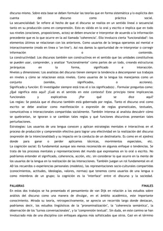discurso mismo. Sobre esta base se deben formular las teorías que en forma sistemática y/o explícita den
cuenta              del                 discurso                 como              práctica                 social.
La secuencialidad: Se refiere al hecho de que el discurso se realiza en un sentido lineal o secuencial
tanto en su producción como en comprensión. Esto es válido en lo oral y escrito e implica que en todo
sus niveles (oraciones, proposiciones, actos) se deben enunciar e interpretar de acuerdo a la información
precedente que es lo que ocurre en la así llamada "coherencia". Ello involucra cierta "funcionalidad": los
elementos últimos se relacionan con los anteriores. Como usuarios de la lengua operamos así mental e
interactivamente (modo en línea o "on-line"). Así nos damos la oportunidad de re-interpretar o corregir
información                                                 o                                         contenido.
La constructividad: Los discursos también son constructivos en el sentido que las unidades constitutivas
se pueden usar, comprender, y analizar "funcionalmente" como partes de un todo, creando estructuras
jerárquicas          en            la              forma,           significado         e            interacción.
Niveles y dimensiones: Los analistas del discurso tienen siempre la tendencia a descomponer sus trabajos
en niveles y cómo se relacionan estos niveles. Como usuarios de la lengua los manejamos como un
conjunto                  (sonidos,                    significados,                o                 acciones).
Significado y función: El investigador siempre está tras el o los significado(s) . Formular preguntas como:
¿Qué significa esto aquí? ¿Cuál es el sentido en este contexto? Este principio tiene implicancias
funcionales         y           explicativas            ¿Por           qué        se          dice           aquí?
Las reglas: Se postula que el discurso también está gobernado por reglas. Tanto el discurso oral como
escrito se debe analizar como manifestación o expresión de reglas gramaticales, textuales,
comunicativas o interaccionales compartidas socialmente. También interesa al analista descubrir cómo
se quebrantan, se ignoran o se cambian tales reglas y qué funciones discursivas presentan tales
perturbaciones.
Estrategias: Los usuarios de una lengua conocen y aplican estrategias mentales e interactivas en el
proceso de producción y comprensión efectiva para lograr una efectividad en la realización del discurso
(expresión de la intencionalidad) y su impacto en la conducta de un destinatario. Es como en el ajedrez
donde      para   ganar     o     perder       aplicamos        técnicas,    movimientos      especiales,     etc.
La cognición social: Es fundamental aunque sea menos reconocida en algunos enfoque o tendencias. Se
trata de los procesos mentales y representaciones del mundo que expresamos en lo oral o escrito. No
podríamos entender el significado, coherencia, acción, etc. sin considerar lo que ocurre en la mente de
los usuarios de la lengua en la realización de las interacciones. También juegan un rol fundamental en el
AD los recuerdos o experiencias personales (modelos), las representaciones socio-culturales compartidas
(conocimientos, actitudes, ideologías, valores, normas) que tenemos como usuarios de una lengua o
como miembros de un grupo; la cognición es la "interface" entre el discurso y la sociedad.


PALABRAS                                                                                                FINALES
En estos dos trabajos se ha presentado el pensamiento de van Dijk en relación a los estudios sobre
análisis del discurso como una manera de divulgar, en el ámbito académico, este importante
conocimiento. Mirada su teoría, retrospectivamente, se aprecia un recorrido largo donde destacan,
podríamos decir, los estudios lingüísticos de la "pronominalización", la "coherencia semántica", la
observación de los "turnos conversacionales", y la "comprensión textual". Sin duda, en este camino se han
involucrado más de una disciplina con enfoques algunos más sofisticados que otros. Casi en el término
 