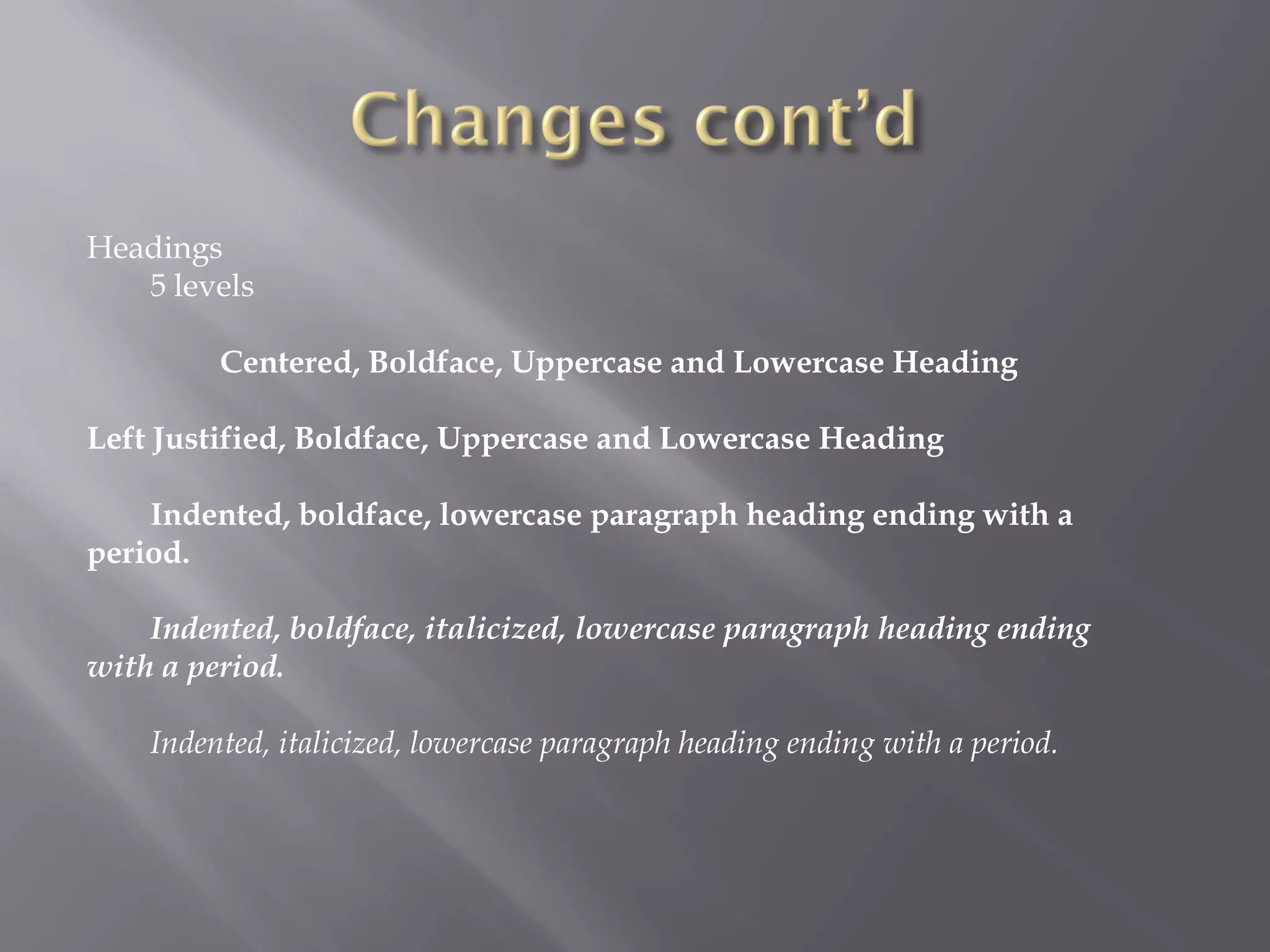 Headings
   5 levels

         Centered, Boldface, Uppercase and Lowercase Heading

Left Justified, Boldface, Uppercase and Lowercase Heading

    Indented, boldface, lowercase paragraph heading ending with a
period.

    Indented, boldface, italicized, lowercase paragraph heading ending
with a period.

    Indented, italicized, lowercase paragraph heading ending with a period.
 