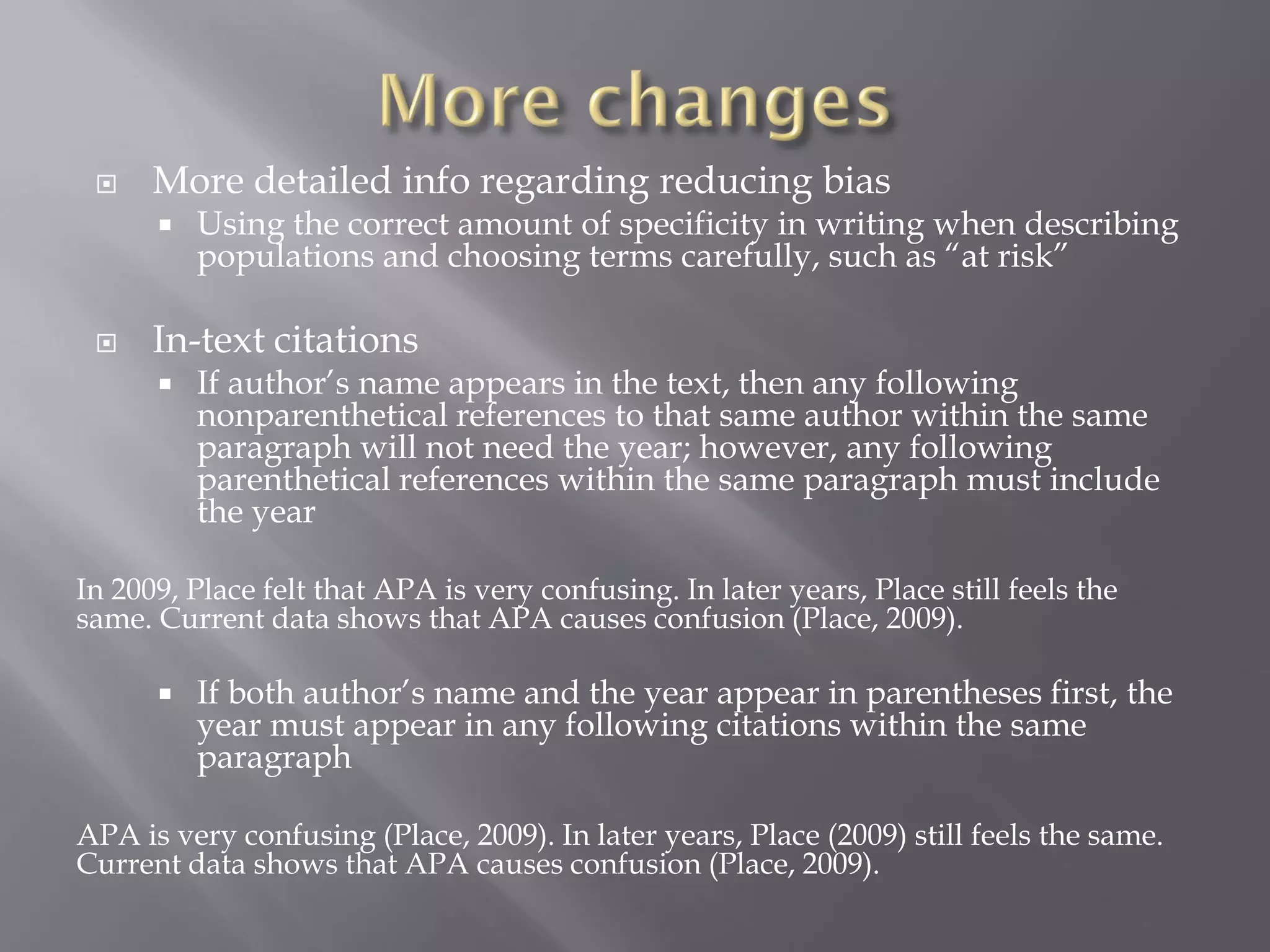     More detailed info regarding reducing bias
         Using the correct amount of specificity in writing when describing
          populations and choosing terms carefully, such as “at risk”

     In-text citations
         If author’s name appears in the text, then any following
          nonparenthetical references to that same author within the same
          paragraph will not need the year; however, any following
          parenthetical references within the same paragraph must include
          the year

In 2009, Place felt that APA is very confusing. In later years, Place still feels the
same. Current data shows that APA causes confusion (Place, 2009).

         If both author’s name and the year appear in parentheses first, the
          year must appear in any following citations within the same
          paragraph

APA is very confusing (Place, 2009). In later years, Place (2009) still feels the same.
Current data shows that APA causes confusion (Place, 2009).
 
