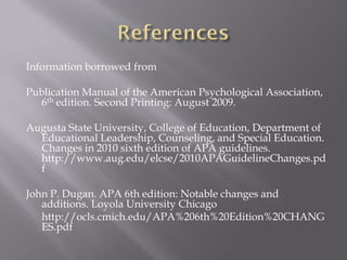 Information borrowed from

Publication Manual of the American Psychological Association,
  6th edition. Second Printing: August 2009.

Augusta State University, College of Education, Department of
  Educational Leadership, Counseling, and Special Education.
  Changes in 2010 sixth edition of APA guidelines.
  http://www.aug.edu/elcse/2010APAGuidelineChanges.pd
  f

John P. Dugan. APA 6th edition: Notable changes and
   additions. Loyola University Chicago
   http://ocls.cmich.edu/APA%206th%20Edition%20CHANG
   ES.pdf
 