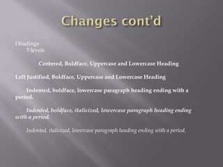 Headings
   5 levels

         Centered, Boldface, Uppercase and Lowercase Heading

Left Justified, Boldface, Uppercase and Lowercase Heading

    Indented, boldface, lowercase paragraph heading ending with a
period.

    Indented, boldface, italicized, lowercase paragraph heading ending
with a period.

    Indented, italicized, lowercase paragraph heading ending with a period.
 