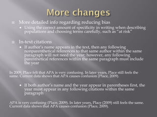     More detailed info regarding reducing bias
         Using the correct amount of specificity in writing when describing
          populations and choosing terms carefully, such as “at risk”

     In-text citations
         If author’s name appears in the text, then any following
          nonparenthetical references to that same author within the same
          paragraph will not need the year; however, any following
          parenthetical references within the same paragraph must include
          the year

In 2009, Place felt that APA is very confusing. In later years, Place still feels the
same. Current data shows that APA causes confusion (Place, 2009).

         If both author’s name and the year appear in parentheses first, the
          year must appear in any following citations within the same
          paragraph

APA is very confusing (Place, 2009). In later years, Place (2009) still feels the same.
Current data shows that APA causes confusion (Place, 2009).
 