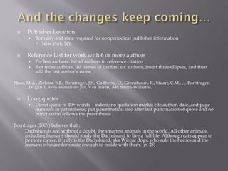      Publisher Location
          Both city and state required for nonperiodical publisher information
            New York, NY

      Reference List for work with 6 or more authors
          7or less authors, list all authors in reference citation
          8 or more authors, list names of the first six authors, insert three ellipses, and then
           add the last author’s name

Place, M.A., Zielstra. S.E., Borntrager, J.S., Gadberry, O., Greenbaum, R., Stuart, C.M., … Borntrager,
      L.D. (2010). Why animals are fun. Van Buren, AR: Smith-Williams.

      Long quotes
          Direct quote of 40+ words – indent; no quotation marks; cite author, date, and page
           numbers in parentheses; put parenthetical info after last punctuation of quote and no
           punctuation follows the parenthesis

Borntrager (2009) believes that :
     Dachshunds are, without a doubt, the smartest animals in the world. All other animals,
     including humans should study the Dachshund to live a full life. Although cats appear to
     be more clever, it truly is the Dachshund, aka Wienie dogs, who rule the homes and the
     humans who are fortunate enough to reside with them. (p. 28)
 