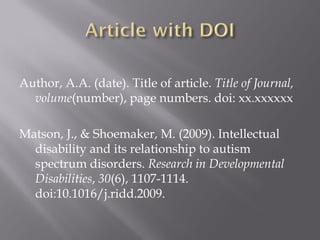 Author, A.A. (date). Title of article. Title of Journal,
  volume(number), page numbers. doi: xx.xxxxxx

Matson, J., & Shoemaker, M. (2009). Intellectual
  disability and its relationship to autism
  spectrum disorders. Research in Developmental
  Disabilities, 30(6), 1107-1114.
  doi:10.1016/j.ridd.2009.
 