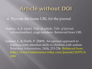    Provide the home URL for the journal

Author, A.A. (date). Title of article. Title of Journal,
  volume(number), page numbers. Retrieved from URL

Isaksen, J., & Holth, P. (2009). An operant approach to
   teaching joint attention skills to children with autism.
   Behavioral Interventions, 24(4), 215-236. Retrieved from
   http://www3.interscience.wiley.com/journal/24375/h
   ome
 