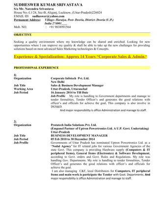 SUDHESWER KUMAR SRIVASTAVA
S/o Mr. Narendra Srivastava
House No.-L1/24, Sec-B, Aliganj, Lucknow, (Uttar-Pradesh)226024
EMAIL ID: sudheswer@yahoo.com
Permanent Address: Village- Haraiya, Post- Deoria, District- Deoria (U.P.)
India 274001
Mob. NO. : +91 9838991564
OBJECTIVE
Seeking a quality environment where my knowledge can be shared and enriched. Looking for new
opportunities where I can improve my quality & shall be able to take up the new challenges for providing
solutions based on most advanced Sales Marketing technologies & Concepts.
Experience & Specialization: Approx 14 Years “Corporate Sales & Admin.”
PROFESSIONAL EXPERIENCE
4:
Organization Corporate Infotech Pvt. Ltd.
New Delhi
Job Title Sales & Business Development Manager
Working Area Uttar-Pradesh, Uttaranchal
Job Period 16 January 2014 to Till Date
Job Profile My role is handling to Government departments and manage to
tender formalities, Tender Officer’s and generates the good relations with
officer’s and officials for achieve the goal, This company is also involve in
DGS&D.
And major responsibility is office Administration and manage to staff.
3:
Organization Protatech India Solutions Pvt. Ltd.
(Empanel Partner of Uptron Powertronics Ltd. A U.P. Govt. Undertaking)
Uttar-Pradesh
Job Title BUSINESS DEVELOPMENT MANAGER
Job Period 05 Feb 2010 to 30 December 2014
Job Profile Governments of Uttar Pradesh has nominated Uptron Powertronics Ltd. as a
“Nodal Agency” for IT related jobs for various Government Agencies of the
state Govt. This company is providing Hardware supply (Computers & IT
peripheral Items), General Items (Electronics) & Software Development,
according to Govt. orders and Govt. Rules and Regulations. My role was
handling Gov. Departments. My role is handling to tender formalities, Tender
Officer’s and generates the good relations with officer’s and officials for
achieve the goal.
I am also managing C&F, local Distributors for Computers, IT peripheral
Items and main work is participate the Tender with Govt. Departments. And
major responsibility is office Administration and manage to staff.
 