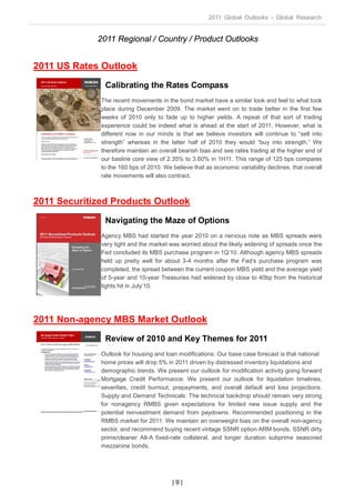 2011 Global Outlooks - Global Research


             2011 Regional / Country / Product Outlooks


2011 US Rates Outlook
               Calibrating the Rates Compass
              The recent movements in the bond market have a similar look and feel to what took
              place during December 2009. The market went on to trade better in the first few
              weeks of 2010 only to fade up to higher yields. A repeat of that sort of trading
              experience could be indeed what is ahead at the start of 2011. However, what is
              different now in our minds is that we believe investors will continue to “sell into
              strength” whereas in the latter half of 2010 they would “buy into strength.” We
              therefore maintain an overall bearish bias and see rates trading at the higher end of
              our basline core view of 2.35% to 3.60% in 1H11. This range of 125 bps compares
              to the 160 bps of 2010. We believe that as economic variability declines, that overall
              rate movements will also contract.



2011 Securitized Products Outlook
               Navigating the Maze of Options
              Agency MBS had started the year 2010 on a nervous note as MBS spreads were
              very tight and the market was worried about the likely widening of spreads once the
              Fed concluded its MBS purchase program in 1Q‘10. Although agency MBS spreads
              held up pretty well for about 3-4 months after the Fed‘s purchase program was
              completed, the spread between the current coupon MBS yield and the average yield
              of 5-year and 10-year Treasuries had widened by close to 40bp from the historical
              tights hit in July’10.




2011 Non-agency MBS Market Outlook
               Review of 2010 and Key Themes for 2011
              Outlook for housing and loan modifications: Our base case forecast is that national
              home prices will drop 5% in 2011 driven by distressed inventory liquidations and
              demographic trends. We present our outlook for modification activity going forward
              Mortgage Credit Performance: We present our outlook for liquidation timelines,
              severities, credit burnout, prepayments, and overall default and loss projections.
              Supply and Demand Technicals: The technical backdrop should remain very strong
              for nonagency RMBS given expectations for limited new issue supply and the
              potential reinvestment demand from paydowns. Recommended positioning in the
              RMBS market for 2011: We maintain an overweight bias on the overall non-agency
              sector, and recommend buying recent vintage SSNR option ARM bonds, SSNR dirty
              prime/cleaner Alt-A fixed-rate collateral, and longer duration subprime seasoned
              mezzanine bonds.




                                         |9|
 