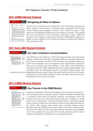2011 Global Outlooks - Global Research


            2011 Regional / Country / Product Outlooks


2011 GNMA Market Outlook
              Navigating the Maze of Options
             We think that a combination of the tightening of FHA underwriting standards and
             higher insurance fees will lead to a relatively higher percentage of loans being
             insured through private mortgage insurance in 2011. Further, the surge in home
             sales in the sub-$200k price segment due to tax credits has subsided. This, coupled
             with lower conventional to FHA refinancing, should lead to lower GNMA net
             issuance in 2011. Overall, we expect gross issuance of GNMA MBS to decline from
             $363bn in 2010 to $282bn in 2011 and the net issuance to decline from $182bn in
             2010 to $134bn in 2011.



2011 Auto ABS Market Outlook
              Our main investment recommendation
             Auto ABS was a solid performer in 2010 amid robust issuance and range bound
             spreads. Issuance of auto floorplan and subprime ABS saw a significant uptick while
             prime loans and leases were down. GM’s purchase of AmeriCredit changes the
             captive issuer landscape, and we anticipate the new General Motors Financial to
             ramp up its near-prime and lease offerings in 2011. While credit enhancement
             decreased compared to 2009, mitigating factors help maintain credit protection, and
             we believe bonds are adequately enhanced as structures de-lever quickly. Auto
             collateral performance remains strong: early credit metrics show that 2010 vintage is
             performing on par with 2009 and better than 2007 and 2008, while recoveries have
             benefitted from a strong used car market.



2011 CMBS Market Outlook
              Key Themes in the CMBS Market
             Property Fundamentals: As the economy slowly recovers, occupancy and rents at
             commercial properties are starting to rebound. However, because of the steep drop
             in occupancy levels during the previous recession, net operating income will
             continue to be weak across all property types through 2011, resulting in a steady
             stream of new delinquencies. Commercial Property Prices: Commercial property
             prices are likely to continue bouncing along the bottom as more distressed assets hit
             the market, while stronger trophy assets garner increased investor interest.
             Maturities: Although the $38bn in loans set to mature in 2011 have a weaker profile
             than those that matured in 2010, they will benefit from increased credit availability
             and investor appetite. We expect that 60% of loans coming due will be able to
             refinance, while another 10% will receive a maturity date extension.




                                       | 10 |
 