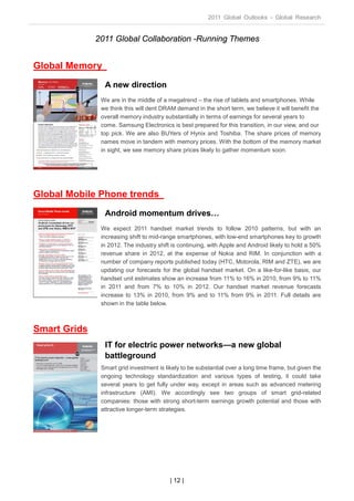 2011 Global Outlooks - Global Research


              2011 Global Collaboration -Running Themes


Global Memory
                A new direction
               We are in the middle of a megatrend – the rise of tablets and smartphones. While
               we think this will dent DRAM demand in the short term, we believe it will benefit the
               overall memory industry substantially in terms of earnings for several years to
               come. Samsung Electronics is best prepared for this transition, in our view, and our
               top pick. We are also BUYers of Hynix and Toshiba. The share prices of memory
               names move in tandem with memory prices. With the bottom of the memory market
               in sight, we see memory share prices likely to gather momentum soon.




Global Mobile Phone trends
                Android momentum drives…
               We expect 2011 handset market trends to follow 2010 patterns, but with an
               increasing shift to mid-range smartphones, with low-end smartphones key to growth
               in 2012. The industry shift is continuing, with Apple and Android likely to hold a 50%
               revenue share in 2012, at the expense of Nokia and RIM. In conjunction with a
               number of company reports published today (HTC, Motorola, RIM and ZTE), we are
               updating our forecasts for the global handset market. On a like-for-like basis, our
               handset unit estimates show an increase from 11% to 16% in 2010, from 9% to 11%
               in 2011 and from 7% to 10% in 2012. Our handset market revenue forecasts
               increase to 13% in 2010, from 9% and to 11% from 9% in 2011. Full details are
               shown in the table below.



Smart Grids
                IT for electric power networks—a new global
                battleground
               Smart grid investment is likely to be substantial over a long time frame, but given the
               ongoing technology standardization and various types of testing, it could take
               several years to get fully under way, except in areas such as advanced metering
               infrastructure (AMI). We accordingly see two groups of smart grid-related
               companies: those with strong short-term earnings growth potential and those with
               attractive longer-term strategies.




                                          | 12 |
 