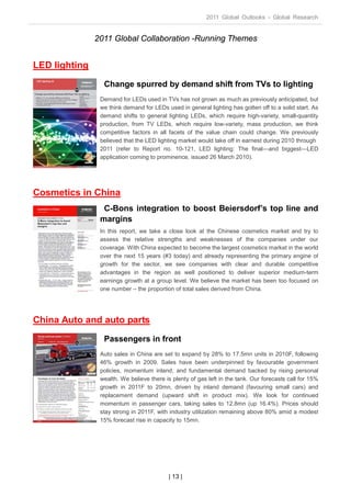 2011 Global Outlooks - Global Research


               2011 Global Collaboration -Running Themes


LED lighting
                 Change spurred by demand shift from TVs to lighting
                Demand for LEDs used in TVs has not grown as much as previously anticipated, but
                we think demand for LEDs used in general lighting has gotten off to a solid start. As
                demand shifts to general lighting LEDs, which require high-variety, small-quantity
                production, from TV LEDs, which require low-variety, mass production, we think
                competitive factors in all facets of the value chain could change. We previously
                believed that the LED lighting market would take off in earnest during 2010 through
                2011 (refer to Report no. 10-121, LED lighting: The final—and biggest—LED
                application coming to prominence, issued 26 March 2010).




Cosmetics in China
                 C-Bons integration to boost Beiersdorf’s top line and
                margins
                In this report, we take a close look at the Chinese cosmetics market and try to
                assess the relative strengths and weaknesses of the companies under our
                coverage. With China expected to become the largest cosmetics market in the world
                over the next 15 years (#3 today) and already representing the primary engine of
                growth for the sector, we see companies with clear and durable competitive
                advantages in the region as well positioned to deliver superior medium-term
                earnings growth at a group level. We believe the market has been too focused on
                one number – the proportion of total sales derived from China.




China Auto and auto parts
                 Passengers in front
                Auto sales in China are set to expand by 28% to 17.5mn units in 2010F, following
                46% growth in 2009. Sales have been underpinned by favourable government
                policies, momentum inland, and fundamental demand backed by rising personal
                wealth. We believe there is plenty of gas left in the tank. Our forecasts call for 15%
                growth in 2011F to 20mn, driven by inland demand (favouring small cars) and
                replacement demand (upward shift in product mix). We look for continued
                momentum in passenger cars, taking sales to 12.8mn (up 16.4%). Prices should
                stay strong in 2011F, with industry utilization remaining above 80% amid a modest
                15% forecast rise in capacity to 15mn.




                                           | 13 |
 