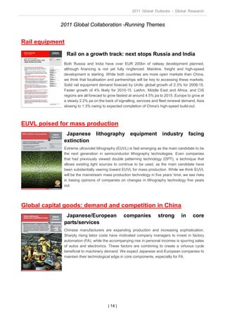 2011 Global Outlooks - Global Research


             2011 Global Collaboration -Running Themes


Rail equipment
                 Rail on a growth track: next stops Russia and India
              Both Russia and India have over EUR 200bn of railway development planned,
              although financing is not yet fully ringfenced: Mainline, freight and high-speed
              development is starting. While both countries are more open markets than China,
              we think that localisation and partnerships will be key to accessing these markets.
              Solid rail equipment demand forecast by Unife: global growth of 2.3% for 2008-15.
              Faster growth of 4% likely for 2010-15. LatAm, Middle East and Africa, and CIS
              regions are all forecast to grow fastest at around 4.5% pa to 2015. Europe to grow at
              a steady 2.2% pa on the back of signalling, services and fleet renewal demand, Asia
              slowing to 1.3% owing to expected completion of China's high-speed build-out.



EUVL poised for mass production
               Japanese          lithography equipment                   industry facing
              extinction
              Extreme ultraviolet lithography (EUVL) is fast emerging as the main candidate to be
              the next generation in semiconductor lithography technologies. Even companies
              that had previously viewed double patterning technology (DPT), a technique that
              allows existing light sources to continue to be used, as the main candidate have
              been substantially veering toward EUVL for mass production. While we think EUVL
              will be the mainstream mass production technology in five years’ time, we see risks
              in basing opinions of companies on changes in lithography technology five years
              out.




Global capital goods: demand and competition in China
               Japanese/European                  companies           strong         in     core
              parts/services
              Chinese manufacturers are expanding production and increasing sophistication.
              Sharply rising labor costs have motivated company managers to invest in factory
              automation (FA), while the accompanying rise in personal incomes is spurring sales
              of autos and electronics. These factors are combining to create a virtuous cycle
              beneficial to machinery demand. We expect Japanese and European companies to
              maintain their technological edge in core components, especially for FA.




                                        | 14 |
 