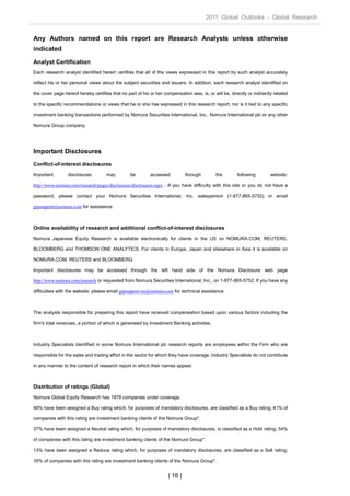 2011 Global Outlooks - Global Research


Any Authors named on this report are Research Analysts unless otherwise
indicated
Analyst Certification
Each research analyst identified herein certifies that all of the views expressed in this report by such analyst accurately

reflect his or her personal views about the subject securities and issuers. In addition, each research analyst identified on

the cover page hereof hereby certifies that no part of his or her compensation was, is, or will be, directly or indirectly related

to the specific recommendations or views that he or she has expressed in this research report, nor is it tied to any specific

investment banking transactions performed by Nomura Securities International, Inc., Nomura International plc or any other

Nomura Group company.




Important Disclosures
Conflict-of-interest disclosures
Important        disclosures         may         be        accessed          through         the        following        website:

http://www.nomura.com/research/pages/disclosures/disclosures.aspx . If you have difficulty with this site or you do not have a

password, please contact your Nomura Securities International, Inc. salesperson (1-877-865-5752) or email

grpsupport@nomura.com for assistance.



Online availability of research and additional conflict-of-interest disclosures
Nomura Japanese Equity Research is available electronically for clients in the US on NOMURA.COM, REUTERS,

BLOOMBERG and THOMSON ONE ANALYTICS. For clients in Europe, Japan and elsewhere in Asia it is available on

NOMURA.COM, REUTERS and BLOOMBERG.

Important disclosures may be accessed through the left hand side of the Nomura Disclosure web page

http://www.nomura.com/research or requested from Nomura Securities International, Inc., on 1-877-865-5752. If you have any

difficulties with the website, please email grpsupport-eu@nomura.com for technical assistance.



The analysts responsible for preparing this report have received compensation based upon various factors including the

firm's total revenues, a portion of which is generated by Investment Banking activities.



Industry Specialists identified in some Nomura International plc research reports are employees within the Firm who are

responsible for the sales and trading effort in the sector for which they have coverage. Industry Specialists do not contribute

in any manner to the content of research report in which their names appear.



Distribution of ratings (Global)
Nomura Global Equity Research has 1878 companies under coverage.

48% have been assigned a Buy rating which, for purposes of mandatory disclosures, are classified as a Buy rating; 41% of

companies with this rating are investment banking clients of the Nomura Group*.

37% have been assigned a Neutral rating which, for purposes of mandatory disclosures, is classified as a Hold rating; 54%

of companies with this rating are investment banking clients of the Nomura Group*.

13% have been assigned a Reduce rating which, for purposes of mandatory disclosures, are classified as a Sell rating;

16% of companies with this rating are investment banking clients of the Nomura Group*.


                                                                    | 16 |
 