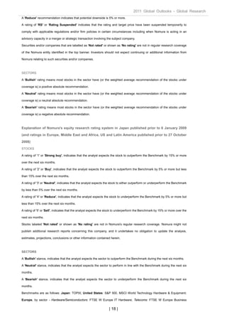 2011 Global Outlooks - Global Research
A 'Reduce' recommendation indicates that potential downside is 5% or more.

A rating of 'RS' or 'Rating Suspended' indicates that the rating and target price have been suspended temporarily to

comply with applicable regulations and/or firm policies in certain circumstances including when Nomura is acting in an

advisory capacity in a merger or strategic transaction involving the subject company.

Securities and/or companies that are labelled as 'Not rated' or shown as 'No rating' are not in regular research coverage

of the Nomura entity identified in the top banner. Investors should not expect continuing or additional information from

Nomura relating to such securities and/or companies.



SECTORS

A 'Bullish' rating means most stocks in the sector have (or the weighted average recommendation of the stocks under

coverage is) a positive absolute recommendation.

A 'Neutral' rating means most stocks in the sector have (or the weighted average recommendation of the stocks under

coverage is) a neutral absolute recommendation.

A 'Bearish' rating means most stocks in the sector have (or the weighted average recommendation of the stocks under

coverage is) a negative absolute recommendation.



Explanation of Nomura's equity research rating system in Japan published prior to 6 January 2009

(and ratings in Europe, Middle East and Africa, US and Latin America published prior to 27 October

2008)
STOCKS

A rating of '1' or 'Strong buy', indicates that the analyst expects the stock to outperform the Benchmark by 15% or more

over the next six months.

A rating of '2' or 'Buy', indicates that the analyst expects the stock to outperform the Benchmark by 5% or more but less

than 15% over the next six months.

A rating of '3' or 'Neutral', indicates that the analyst expects the stock to either outperform or underperform the Benchmark

by less than 5% over the next six months.

A rating of '4' or 'Reduce', indicates that the analyst expects the stock to underperform the Benchmark by 5% or more but

less than 15% over the next six months.

A rating of '5' or 'Sell', indicates that the analyst expects the stock to underperform the Benchmark by 15% or more over the

next six months.

Stocks labeled 'Not rated' or shown as 'No rating' are not in Nomura's regular research coverage. Nomura might not

publish additional research reports concerning this company, and it undertakes no obligation to update the analysis,

estimates, projections, conclusions or other information contained herein.



SECTORS

A 'Bullish' stance, indicates that the analyst expects the sector to outperform the Benchmark during the next six months.

A 'Neutral' stance, indicates that the analyst expects the sector to perform in line with the Benchmark during the next six

months.

A 'Bearish' stance, indicates that the analyst expects the sector to underperform the Benchmark during the next six

months.

Benchmarks are as follows: Japan: TOPIX; United States: S&P 500, MSCI World Technology Hardware & Equipment;

Europe, by sector - Hardware/Semiconductors: FTSE W Europe IT Hardware; Telecoms: FTSE W Europe Business

                                                                  | 18 |
 