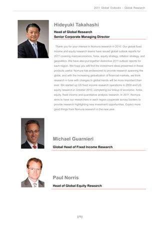 2011 Global Outlooks - Global Research




Hideyuki Takahashi
Head of Global Research
Senior Corporate Managing Director

 Thank you for your interest in Nomura research in 2010. Our global fixed
income and equity research teams have issued global outlook reports for
2011 covering macroeconomics, forex, equity strategy, inflation strategy, and
geopolitics. We have also put together distinctive 2011 outlook reports for
each region. We hope you will find the investment ideas presented in these
products useful. Nomura has endeavored to provide research spanning the
globe, and with the increasing globalization of financial markets, we think
research in tune with changes in global trends will be more important than
ever. We started up US fixed income research operations in 2009 and US
equity research in October 2010, completing our lineup of economic, forex,
equity, fixed income and quantitative analysis research. In 2011, Nomura
aims to have our researchers in each region cooperate across borders to
provide research highlighting new investment opportunities. Expect more
good things from Nomura research in the new year.




Michael Guarnieri
Global Head of Fixed Income Research




Paul Norris
Head of Global Equity Research




                    |1|
 