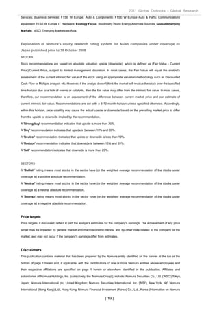 2011 Global Outlooks - Global Research
Services; Business Services: FTSE W Europe; Auto & Components: FTSE W Europe Auto & Parts; Communications

equipment: FTSE W Europe IT Hardware; Ecology Focus: Bloomberg World Energy Alternate Sources; Global Emerging

Markets: MSCI Emerging Markets ex-Asia.



Explanation of Nomura's equity research rating system for Asian companies under coverage ex

Japan published prior to 30 October 2008
STOCKS

Stock recommendations are based on absolute valuation upside (downside), which is defined as (Fair Value - Current

Price)/Current Price, subject to limited management discretion. In most cases, the Fair Value will equal the analyst's

assessment of the current intrinsic fair value of the stock using an appropriate valuation methodology such as Discounted

Cash Flow or Multiple analysis etc. However, if the analyst doesn't think the market will revalue the stock over the specified

time horizon due to a lack of events or catalysts, then the fair value may differ from the intrinsic fair value. In most cases,

therefore, our recommendation is an assessment of the difference between current market price and our estimate of

current intrinsic fair value. Recommendations are set with a 6-12 month horizon unless specified otherwise. Accordingly,

within this horizon, price volatility may cause the actual upside or downside based on the prevailing market price to differ

from the upside or downside implied by the recommendation.

A 'Strong buy' recommendation indicates that upside is more than 20%.

A 'Buy' recommendation indicates that upside is between 10% and 20%.

A 'Neutral' recommendation indicates that upside or downside is less than 10%.

A 'Reduce' recommendation indicates that downside is between 10% and 20%.

A 'Sell' recommendation indicates that downside is more than 20%.



SECTORS

A 'Bullish' rating means most stocks in the sector have (or the weighted average recommendation of the stocks under

coverage is) a positive absolute recommendation.

A 'Neutral' rating means most stocks in the sector have (or the weighted average recommendation of the stocks under

coverage is) a neutral absolute recommendation.

A 'Bearish' rating means most stocks in the sector have (or the weighted average recommendation of the stocks under

coverage is) a negative absolute recommendation.



Price targets
Price targets, if discussed, reflect in part the analyst's estimates for the company's earnings. The achievement of any price

target may be impeded by general market and macroeconomic trends, and by other risks related to the company or the

market, and may not occur if the company's earnings differ from estimates.



Disclaimers
This publication contains material that has been prepared by the Nomura entity identified on the banner at the top or the

bottom of page 1 herein and, if applicable, with the contributions of one or more Nomura entities whose employees and

their respective affiliations are specified on page 1 herein or elsewhere identified in the publication. Affiliates and

subsidiaries of Nomura Holdings, Inc. (collectively, the 'Nomura Group'), include: Nomura Securities Co., Ltd. ('NSC') Tokyo,

Japan; Nomura International plc, United Kingdom; Nomura Securities International, Inc. ('NSI'), New York, NY; Nomura

International (Hong Kong) Ltd., Hong Kong; Nomura Financial Investment (Korea) Co., Ltd., Korea (Information on Nomura

                                                                   | 19 |
 