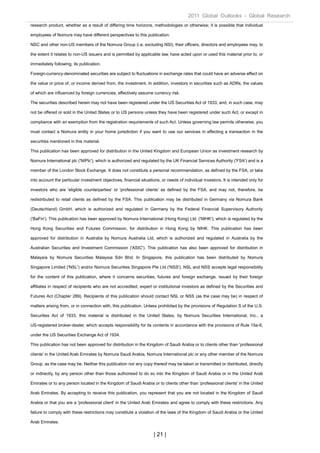 2011 Global Outlooks - Global Research
research product, whether as a result of differing time horizons, methodologies or otherwise; it is possible that individual

employees of Nomura may have different perspectives to this publication.

NSC and other non-US members of the Nomura Group (i.e. excluding NSI), their officers, directors and employees may, to

the extent it relates to non-US issuers and is permitted by applicable law, have acted upon or used this material prior to, or

immediately following, its publication.

Foreign-currency-denominated securities are subject to fluctuations in exchange rates that could have an adverse effect on

the value or price of, or income derived from, the investment. In addition, investors in securities such as ADRs, the values

of which are influenced by foreign currencies, effectively assume currency risk.

The securities described herein may not have been registered under the US Securities Act of 1933, and, in such case, may

not be offered or sold in the United States or to US persons unless they have been registered under such Act, or except in

compliance with an exemption from the registration requirements of such Act. Unless governing law permits otherwise, you

must contact a Nomura entity in your home jurisdiction if you want to use our services in effecting a transaction in the

securities mentioned in this material.

This publication has been approved for distribution in the United Kingdom and European Union as investment research by

Nomura International plc ('NIPlc'), which is authorized and regulated by the UK Financial Services Authority ('FSA') and is a

member of the London Stock Exchange. It does not constitute a personal recommendation, as defined by the FSA, or take

into account the particular investment objectives, financial situations, or needs of individual investors. It is intended only for

investors who are 'eligible counterparties' or 'professional clients' as defined by the FSA, and may not, therefore, be

redistributed to retail clients as defined by the FSA. This publication may be distributed in Germany via Nomura Bank

(Deutschland) GmbH, which is authorized and regulated in Germany by the Federal Financial Supervisory Authority

('BaFin'). This publication has been approved by Nomura International (Hong Kong) Ltd. ('NIHK'), which is regulated by the

Hong Kong Securities and Futures Commission, for distribution in Hong Kong by NIHK. This publication has been

approved for distribution in Australia by Nomura Australia Ltd, which is authorized and regulated in Australia by the

Australian Securities and Investment Commission ('ASIC'). This publication has also been approved for distribution in

Malaysia by Nomura Securities Malaysia Sdn Bhd. In Singapore, this publication has been distributed by Nomura

Singapore Limited ('NSL') and/or Nomura Securities Singapore Pte Ltd ('NSS'). NSL and NSS accepts legal responsibility

for the content of this publication, where it concerns securities, futures and foreign exchange, issued by their foreign

affiliates in respect of recipients who are not accredited, expert or institutional investors as defined by the Securities and

Futures Act (Chapter 289). Recipients of this publication should contact NSL or NSS (as the case may be) in respect of

matters arising from, or in connection with, this publication. Unless prohibited by the provisions of Regulation S of the U.S.

Securities Act of 1933, this material is distributed in the United States, by Nomura Securities International, Inc., a

US-registered broker-dealer, which accepts responsibility for its contents in accordance with the provisions of Rule 15a-6,

under the US Securities Exchange Act of 1934.

This publication has not been approved for distribution in the Kingdom of Saudi Arabia or to clients other than 'professional

clients' in the United Arab Emirates by Nomura Saudi Arabia, Nomura International plc or any other member of the Nomura

Group, as the case may be. Neither this publication nor any copy thereof may be taken or transmitted or distributed, directly

or indirectly, by any person other than those authorised to do so into the Kingdom of Saudi Arabia or in the United Arab

Emirates or to any person located in the Kingdom of Saudi Arabia or to clients other than 'professional clients' in the United

Arab Emirates. By accepting to receive this publication, you represent that you are not located in the Kingdom of Saudi

Arabia or that you are a 'professional client' in the United Arab Emirates and agree to comply with these restrictions. Any

failure to comply with these restrictions may constitute a violation of the laws of the Kingdom of Saudi Arabia or the United

Arab Emirates.

                                                                    | 21 |
 