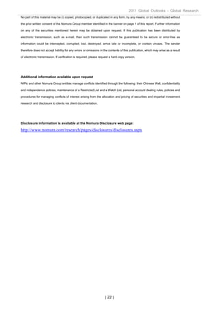 2011 Global Outlooks - Global Research
No part of this material may be (i) copied, photocopied, or duplicated in any form, by any means; or (ii) redistributed without

the prior written consent of the Nomura Group member identified in the banner on page 1 of this report. Further information

on any of the securities mentioned herein may be obtained upon request. If this publication has been distributed by

electronic transmission, such as e-mail, then such transmission cannot be guaranteed to be secure or error-free as

information could be intercepted, corrupted, lost, destroyed, arrive late or incomplete, or contain viruses. The sender

therefore does not accept liability for any errors or omissions in the contents of this publication, which may arise as a result

of electronic transmission. If verification is required, please request a hard-copy version.




Additional information available upon request
NIPlc and other Nomura Group entities manage conflicts identified through the following: their Chinese Wall, confidentiality

and independence policies, maintenance of a Restricted List and a Watch List, personal account dealing rules, policies and

procedures for managing conflicts of interest arising from the allocation and pricing of securities and impartial investment

research and disclosure to clients via client documentation.




Disclosure information is available at the Nomura Disclosure web page:

http://www.nomura.com/research/pages/disclosures/disclosures.aspx




                                                                   | 22 |
 